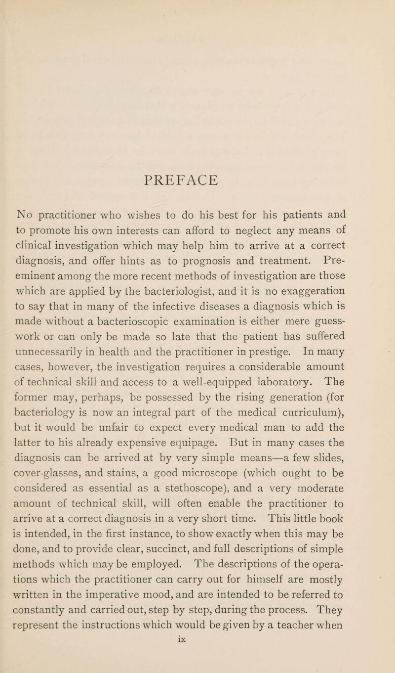 PREFACE No practitioner who wishes to do his best for his patients and to promote his own interests can afford to neglect any means of clinical investigation which may help him to arrive at a correct diagnosis, and offer hints as to prognosis and treatment. Pre¬ eminent among the more recent methods of investigation are those which are applied by the bacteriologist, and it is no exaggeration to say that in many of the infective diseases a diagnosis which is made without a bacterioscopic examination is either mere guess¬ work or can only be made so late that the patient has suffered unnecessarily in health and the practitioner in prestige. In many cases, however, the investigation requires a considerable amount of technical skill and access to a well-equipped laboratory. The former may, perhaps, be possessed by the rising generation (for bacteriology is now an integral part of the medical curriculum), but it would be unfair to expect every medical man to add the latter to his already expensive equipage. But in many cases the diagnosis can be arrived at by very simple means—a few slides, cover-glasses, and stains, a good microscope (which ought to be considered as essential as a stethoscope), and a very moderate amount of technical skill, will often enable the practitioner to arrive at a correct diagnosis in a very short time. This little book is intended, in the first instance, to show exactly when this may be done, and to provide clear, succinct, and full descriptions of simple methods which maybe employed. The descriptions of the opera¬ tions which the practitioner can carry out for himself are mostly written in the imperative mood, and are intended to be referred to constantly and carried out, step by step, during the process. They represent the instructions which would be given by a teacher when