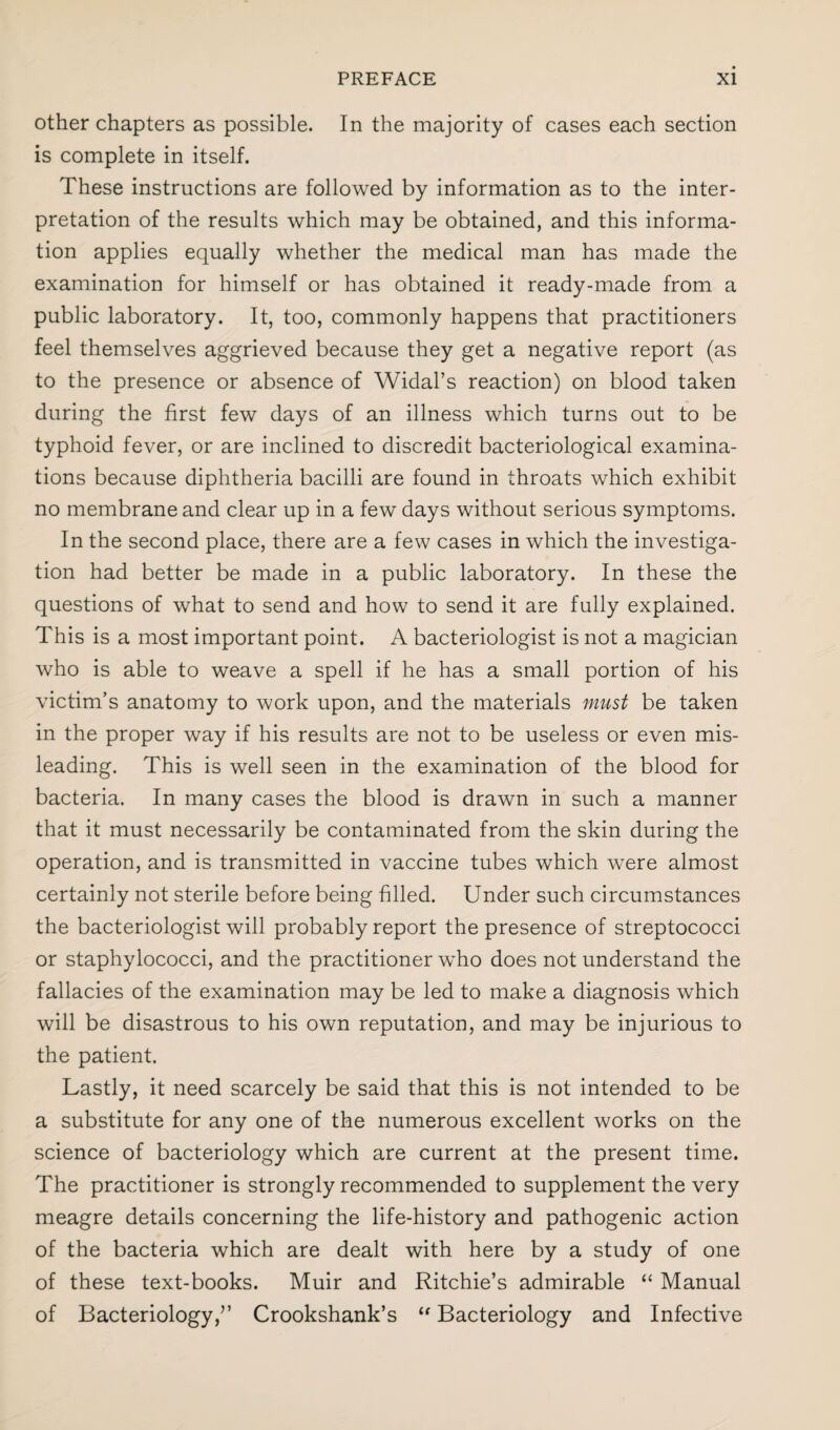 other chapters as possible. In the majority of cases each section is complete in itself. These instructions are followed by information as to the inter¬ pretation of the results which may be obtained, and this informa¬ tion applies equally whether the medical man has made the examination for himself or has obtained it ready-made from a public laboratory. It, too, commonly happens that practitioners feel themselves aggrieved because they get a negative report (as to the presence or absence of Widal’s reaction) on blood taken during the first few days of an illness which turns out to be typhoid fever, or are inclined to discredit bacteriological examina¬ tions because diphtheria bacilli are found in throats which exhibit no membrane and clear up in a few days without serious symptoms. In the second place, there are a few cases in which the investiga¬ tion had better be made in a public laboratory. In these the questions of what to send and how to send it are fully explained. This is a most important point. A bacteriologist is not a magician who is able to weave a spell if he has a small portion of his victim’s anatomy to work upon, and the materials must be taken in the proper way if his results are not to be useless or even mis¬ leading. This is well seen in the examination of the blood for bacteria. In many cases the blood is drawn in such a manner that it must necessarily be contaminated from the skin during the operation, and is transmitted in vaccine tubes which were almost certainly not sterile before being filled. Under such circumstances the bacteriologist will probably report the presence of streptococci or staphylococci, and the practitioner who does not understand the fallacies of the examination may be led to make a diagnosis which will be disastrous to his own reputation, and may be injurious to the patient. Lastly, it need scarcely be said that this is not intended to be a substitute for any one of the numerous excellent works on the science of bacteriology which are current at the present time. The practitioner is strongly recommended to supplement the very meagre details concerning the life-history and pathogenic action of the bacteria which are dealt with here by a study of one of these text-books. Muir and Ritchie’s admirable “ Manual of Bacteriology/’ Crookshank’s “ Bacteriology and Infective