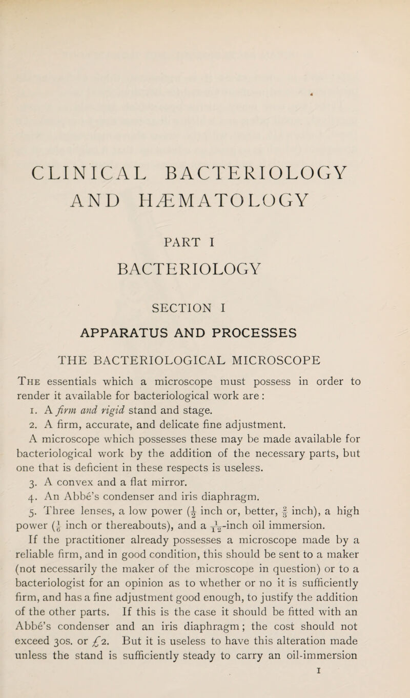 4 CLINICAL BACTERIOLOGY AND HAEMATOLOGY PART I BACTERIOLOGY SECTION I APPARATUS AND PROCESSES THE BACTERIOLOGICAL MICROSCOPE The essentials which a microscope must possess in order to render it available for bacteriological work are: 1. A firm and rigid stand and stage. 2. A firm, accurate, and delicate fine adjustment. A microscope which possesses these may be made available for bacteriological work by the addition of the necessary parts, but one that is deficient in these respects is useless. 3. A convex and a flat mirror. 4. An Abbe’s condenser and iris diaphragm. 5. Three lenses, a low power (-J inch or, better, § inch), a high power (l inch or thereabouts), and a y^-inch oil immersion. If the practitioner already possesses a microscope made by a reliable Arm, and in good condition, this should be sent to a maker (not necessarily the maker of the microscope in question) or to a bacteriologist for an opinion as to whether or no it is sufficiently firm, and has a fine adjustment good enough, to justify the addition of the other parts. If this is the case it should be fitted with an Abbe’s condenser and an iris diaphragm; the cost should not exceed 30s. or £2. But it is useless to have this alteration made unless the stand is sufficiently steady to carry an oil-immersion