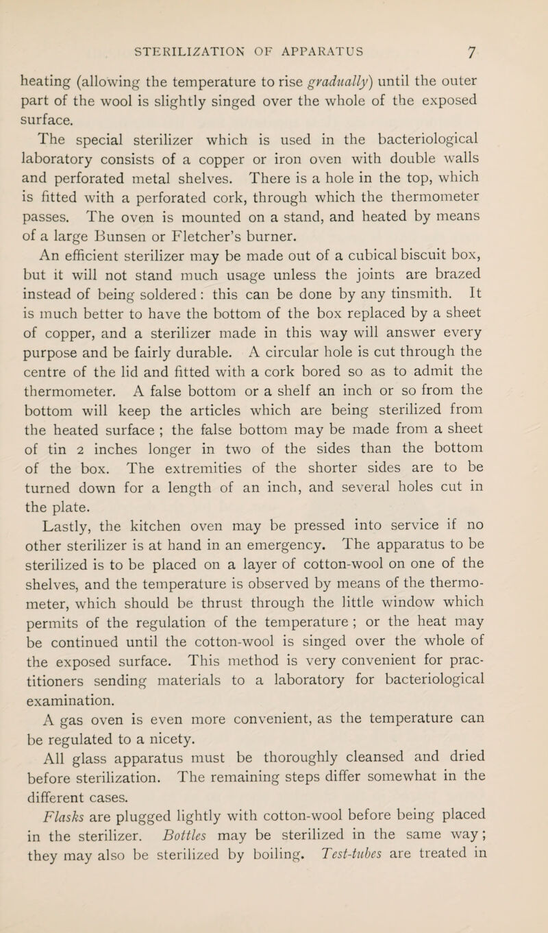 heating (allowing the temperature to rise gradually) until the outer part of the wool is slightly singed over the whole of the exposed surface. The special sterilizer which is used in the bacteriological laboratory consists of a copper or iron oven with double walls and perforated metal shelves. There is a hole in the top, which is fitted with a perforated cork, through which the thermometer passes. The oven is mounted on a stand, and heated by means of a large Bunsen or Fletcher’s burner. An efficient sterilizer may be made out of a cubical biscuit box, but it will not stand much usage unless the joints are brazed instead of being soldered: this can be done by any tinsmith. It is much better to have the bottom of the box replaced by a sheet of copper, and a sterilizer made in this Avay will answer every purpose and be fairly durable. A circular hole is cut through the centre of the lid and fitted with a cork bored so as to admit the thermometer. A false bottom or a shelf an inch or so from the bottom will keep the articles which are being sterilized from the heated surface ; the false bottom may be made from a sheet of tin 2 inches longer in two of the sides than the bottom of the box. The extremities of the shorter sides are to be turned down for a length of an inch, and several holes cut in the plate. Lastly, the kitchen oven may be pressed into service if no other sterilizer is at hand in an emergency. The apparatus to be sterilized is to be placed on a layer of cotton-wool on one of the shelves, and the temperature is observed by means of the thermo¬ meter, which should be thrust through the little window which permits of the regulation of the temperature ; or the heat may be continued until the cotton-wool is singed over the whole of the exposed surface. This method is very convenient for prac¬ titioners sending materials to a laboratory for bacteriological examination. A gas oven is even more convenient, as the temperature can be regulated to a nicety. All glass apparatus must be thoroughly cleansed and dried before sterilization. The remaining steps differ somewhat in the different cases. Flasks are plugged lightly with cotton-wool before being placed in the sterilizer. Bottles may be sterilized in the same way; they may also be sterilized by boiling. Test-tubes are treated in