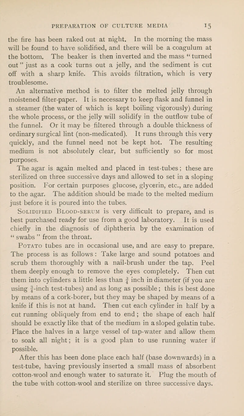 the fire has been raked out at night. In the morning the mass will be found to have solidified, and there will be a coagulum at the bottom. The beaker is then inverted and the mass “ turned out ” just as a cook turns out a jelly, and the sediment is cut off with a sharp knife. This avoids filtration, which is very troublesome. An alternative method is to filter the melted jelly through moistened filter-paper. It is necessary to keep flask and funnel in a steamer (the water of which is kept boiling vigorously) during the whole process, or the jelly will solidify in the outflow tube of the funnel. Or it may be filtered through a double thickness of ordinary surgical lint (non-medicated). It runs through this very quickly, and the funnel need not be kept hot. The resulting medium is not absolutely clear, but sufficiently so for most purposes. The agar is again melted and placed in test-tubes; these are sterilized on three successive days and allowed to set in a sloping position. For certain purposes glucose, glycerin, etc., are added to the agar. The addition should be made to the melted medium just before it is poured into the tubes. Solidified Blood-serum is very difficult to prepare, and is best purchased ready for use from a good laboratory. It is used chiefly in the diagnosis of diphtheria by the examination of “ swabs ” from the throat. Potato tubes are in occasional use, and are easy to prepare. The process is as follows : Take large and sound potatoes and scrub them thoroughly with a nail-brush under the tap. Peel them deeply enough to remove the eyes completely. Then cut them into cylinders a little less than J inch in diameter (if you are using |-inch test-tubes) and as long as possible; this is best done by means of a cork-borer, but they may be shaped by means of a knife if this is not at hand. Then cut each cylinder in half by a cut running obliquely from end to end ; the shape of each half should be exactly like that of the medium in a sloped gelatin tube. Place the halves in a large vessel of tap-water and allow them to soak all night; it is a good plan to use running water if possible. After this has been done place each half (base downwards) in a test-tube, having previously inserted a small mass of absorbent cotton-wool and enough water to saturate it. Plug the mouth of the tube with cotton-wool and sterilize on three successive days.