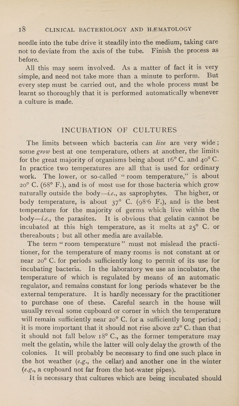 needle into the tube drive it steadily into the medium, taking care not to deviate from the axis of the tube. Finish the process as before. All this may seem involved. As a matter of fact it is very simple, and need not take more than a minute to perform. But every step must be carried out, and the whole process must be learnt so thoroughly that it is performed automatically whenever a culture is made. INCUBATION OF CULTURES The limits between which bacteria can live are very wide ; some grow best at one temperature, others at another, the limits for the great majority of organisms being about i6° C. and 40° C. In practice two temperatures are all that is used for ordinary work. The lower, or so-called “ room temperature,” is about 200 C. (68° F.), and is of most use for those bacteria which grow naturally outside the body—i.e., as saprophytes. The higher, or body temperature, is about 370 C. (98’6 F.), and is the best temperature for the majority of germs which live within the body—i.e., the parasites. It is obvious that gelatin cannot be incubated at this high temperature, as it melts at 250 C. or thereabouts ; but all other media are available. The term “ room temperature ” must not mislead the practi¬ tioner, for the temperature of many rooms is not constant at or near 20° C. for periods sufficiently long to permit of its use for incubating bacteria. In the laboratory we use an incubator, the temperature of which is regulated by means of an automatic regulator, and remains constant for long periods whatever be the external temperature. It is hardly necessary for the practitioner to purchase one of these. Careful search in the house will usually reveal some cupboard or corner in which the temperature will remain sufficiently near 20° C. for a sufficiently long period; it is more important that it should not rise above 220 C. than that it should not fall below 180 C., as the former temperature may melt the gelatin, while the latter will only delay the growth of the colonies. It will probably be necessary to find one such place in the hot weather (e.g., the cellar) and another one in the winter (e.g., a cupboard not far from the hot-water pipes). It is necessary that cultures which are being incubated should