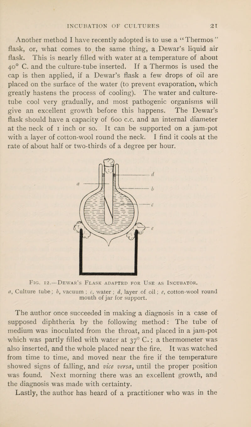 Another method I have recently adopted is to use a “ Thermos ” flask, or, what comes to the same thing, a Dewar’s liquid air flask. This is nearly filled with water at a temperature of about 40° C. and the culture-tube inserted. If a Thermos is used the cap is then applied, if a Dewar’s flask a few drops of oil are placed on the surface of the water (to prevent evaporation, which greatly hastens the process of cooling). The water and culture- tube cool very gradually, and most pathogenic organisms will give an excellent growth before this happens. The Dewar’s flask should have a capacity of 600 c.c. and an internal diameter at the neck of 1 inch or so. It can be supported on a jam-pot with a layer of cotton-wool round the neck. I find it cools at the rate of about half or two-thirds of a degree per hour. FiCx. 12.—Dewar’s Flask adapted for Use as Incubator. a, Culture tube; b, vacuum; c, water; d, layer of oil; e, cotton-wool round mouth of jar for support. The author once succeeded in making a diagnosis in a case of supposed diphtheria by the following method: The tube of medium was inoculated from the throat, and placed in a jam-pot which was partly filled with water at 370 C.; a thermometer was also inserted, and the whole placed near the fire. It was watched from time to time, and moved near the fire if the temperature showed signs of falling, and vice versa, until the proper position was found. Next morning there was an excellent growth, and the diagnosis was made with certainty. Lastly, the author has heard of a practitioner who was in the