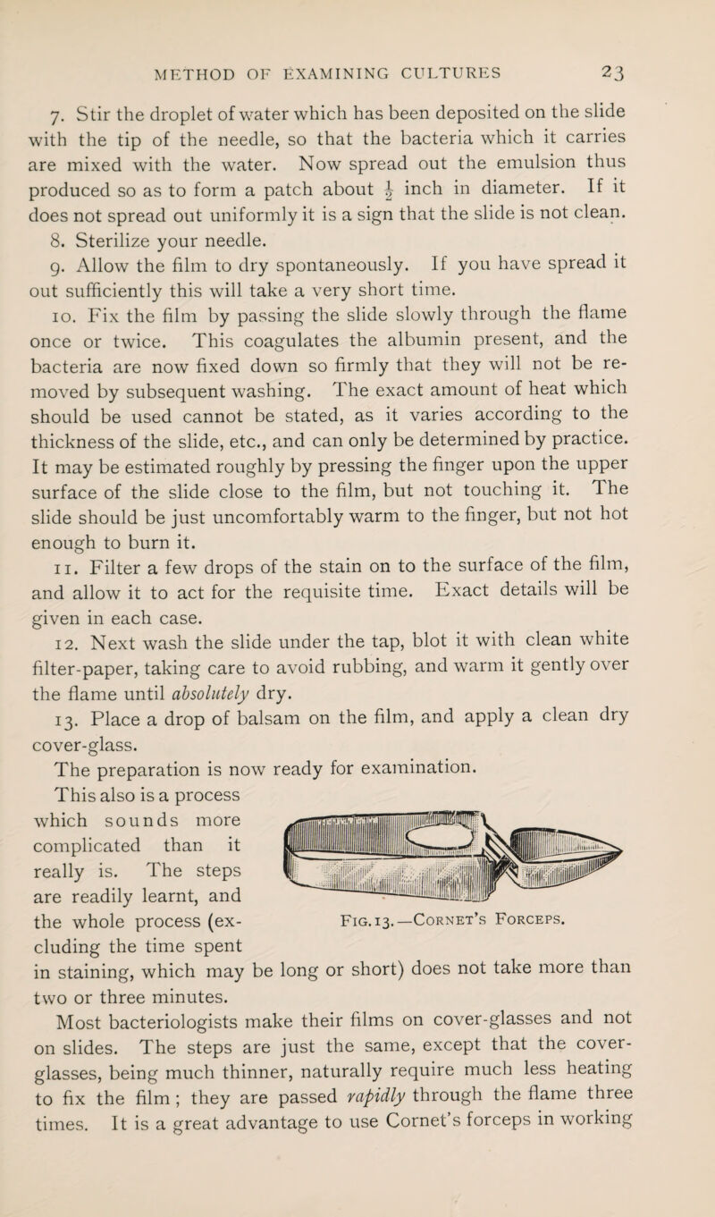 7. Stir the droplet of water which has been deposited on the slide with the tip of the needle, so that the bacteria which it carries are mixed with the water. Now spread out the emulsion thus produced so as to form a patch about \ inch in diameter. If it does not spread out uniformly it is a sign that the slide is not clean. 8. Sterilize your needle. 9. Allow the film to dry spontaneously. If you have spread it out sufficiently this will take a very short time. 10. Fix the film by passing the slide slowly through the flame once or twice. This coagulates the albumin present, and the bacteria are now fixed down so firmly that they will not be re¬ moved by subsequent washing. The exact amount of heat which should be used cannot be stated, as it varies according to the thickness of the slide, etc., and can only be determined by practice. It may be estimated roughly by pressing the finger upon the upper surface of the slide close to the film, but not touching it. The slide should be just uncomfortably warm to the finger, but not hot enough to burn it. 11. Filter a few drops of the stain on to the surface of the film, and allow it to act for the requisite time. Exact details will be given in each case. 12. Next wash the slide under the tap, blot it with clean white filter-paper, taking care to avoid rubbing, and warm it gently over the flame until absolutely dry. 13. Place a drop of balsam on the film, and apply a clean dry cover-glass. The preparation is now ready for examination. This also is a process which sounds more complicated than it really is. The steps are readily learnt, and the whole process (ex- Fig. 13.—Cornet’s Forceps. eluding the time spent in staining, which may be long or short) does not take more than two or three minutes. Most bacteriologists make their films on cover-glasses and not on slides. The steps are just the same, except that the cover- glasses, being much thinner, naturally require much less heating to fix the film ; they are passed rapidly through the flame three times. It is a great advantage to use Cornet s forceps in working