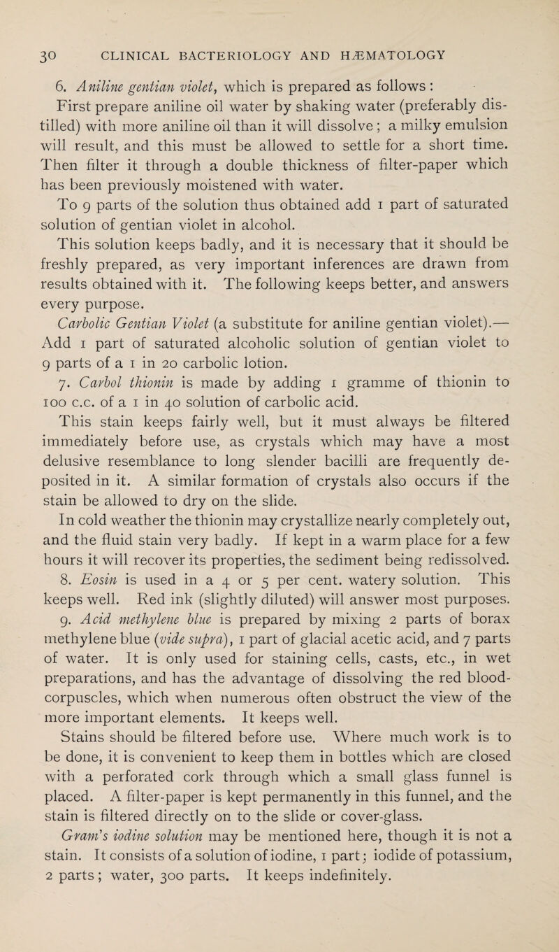 6. Aniline gentian violet, which is prepared as follows : First prepare aniline oil water by shaking water (preferably dis¬ tilled) with more aniline oil than it will dissolve ; a milky emulsion will result, and this must be allowed to settle for a short time. Then filter it through a double thickness of filter-paper which has been previously moistened with water. To 9 parts of the solution thus obtained add i part of saturated solution of gentian violet in alcohol. This solution keeps badly, and it is necessary that it should be freshly prepared, as very important inferences are drawn from results obtained with it. The following keeps better, and answers every purpose. Carbolic Gentian Violet (a substitute for aniline gentian violet).— Add i part of saturated alcoholic solution of gentian violet to 9 parts of a i in 20 carbolic lotion. 7. Cavbol thionin is made by adding 1 gramme of thionin to 100 c.c. of a 1 in 40 solution of carbolic acid. This stain keeps fairly well, but it must always be filtered immediately before use, as crystals which may have a most delusive resemblance to long slender bacilli are frequently de¬ posited in it. A similar formation of crystals also occurs if the stain be allowed to dry on the slide. In cold weather the thionin may crystallize nearly completely out, and the fluid stain very badly. If kept in a warm place for a few hours it will recover its properties, the sediment being redissolved. 8. Eosin is used in a 4 or 5 per cent, watery solution. This keeps well. Red ink (slightly diluted) will answer most purposes. 9. Acid methylene bine is prepared by mixing 2 parts of borax methylene blue (vide supra), 1 part of glacial acetic acid, and 7 parts of water. It is only used for staining cells, casts, etc., in wet preparations, and has the advantage of dissolving the red blood- corpuscles, which when numerous often obstruct the view of the more important elements. It keeps well. Stains should be filtered before use. Where much work is to be done, it is convenient to keep them in bottles which are closed with a perforated cork through which a small glass funnel is placed. A filter-paper is kept permanently in this funnel, and the stain is filtered directly on to the slide or cover-glass. Gram's iodine solution may be mentioned here, though it is not a stain. It consists of a solution of iodine, 1 part; iodide of potassium, 2 parts ; water, 300 parts. It keeps indefinitely.