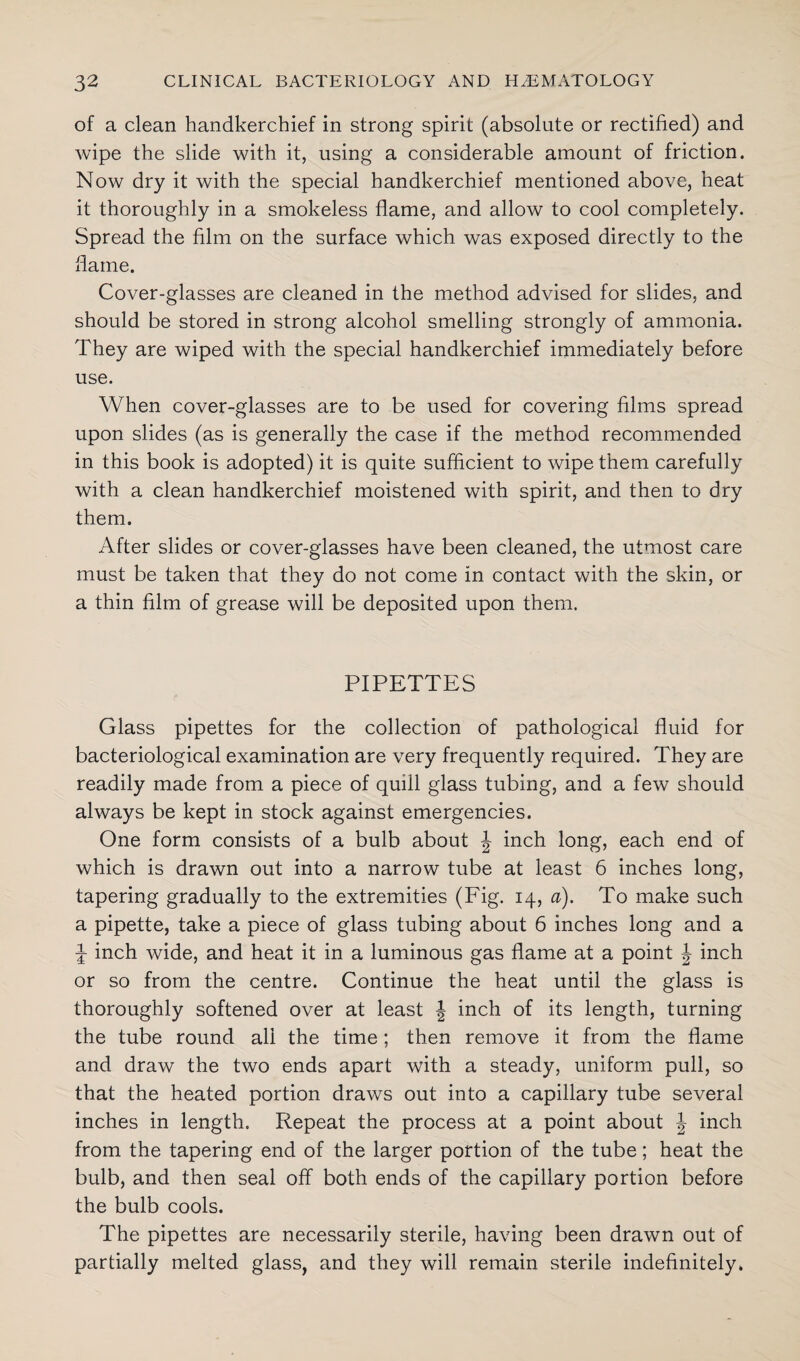 of a clean handkerchief in strong spirit (absolute or rectified) and wipe the slide with it, using a considerable amount of friction. Now dry it with the special handkerchief mentioned above, heat it thoroughly in a smokeless flame, and allow to cool completely. Spread the film on the surface which was exposed directly to the flame. Cover-glasses are cleaned in the method advised for slides, and should be stored in strong alcohol smelling strongly of ammonia. They are wiped with the special handkerchief immediately before use. When cover-glasses are to be used for covering films spread upon slides (as is generally the case if the method recommended in this book is adopted) it is quite sufficient to wipe them carefully with a clean handkerchief moistened with spirit, and then to dry them. After slides or cover-glasses have been cleaned, the utmost care must be taken that they do not come in contact with the skin, or a thin film of grease will be deposited upon them. PIPETTES Glass pipettes for the collection of pathological fluid for bacteriological examination are very frequently required. They are readily made from a piece of quill glass tubing, and a few should always be kept in stock against emergencies. One form consists of a bulb about \ inch long, each end of which is drawn out into a narrow tube at least 6 inches long, tapering gradually to the extremities (Fig. 14, a). To make such a pipette, take a piece of glass tubing about 6 inches long and a J inch wide, and heat it in a luminous gas flame at a point \ inch or so from the centre. Continue the heat until the glass is thoroughly softened over at least \ inch of its length, turning the tube round all the time; then remove it from the flame and draw the two ends apart with a steady, uniform pull, so that the heated portion draws out into a capillary tube several inches in length. Repeat the process at a point about \ inch from the tapering end of the larger portion of the tube; heat the bulb, and then seal off both ends of the capillary portion before the bulb cools. The pipettes are necessarily sterile, having been drawn out of partially melted glass, and they will remain sterile indefinitely.