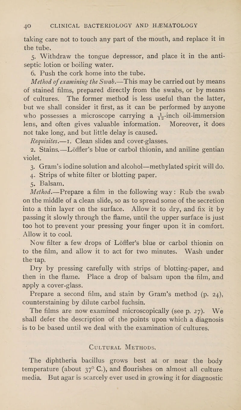 taking care not to touch any part of the mouth, and replace it in the tube. 5. Withdraw the tongue depressor, and place it in the anti¬ septic lotion or boiling water. 6. Push the cork home into the tube. Method of examining the Swab.—This may be carried out by means of stained films, prepared directly from the swabs, or by means of cultures. The former method is less useful than the latter, but we shall consider it first, as it can be performed by anyone who possesses a microscope carrying a -—inch oil-immersion lens, and often gives valuable information. Moreover, it does not take long, and but little delay is caused. Requisites.—1. Clean slides and cover-glasses. 2. Stains.—Loffler’s blue or carbol thionin, and aniline gentian violet. 3. Gram’s iodine solution and alcohol—methylated spirit will do. 4. Strips of white filter or blotting paper. 5. Balsam. Method.—Prepare a film in the following way: Rub the swab on the middle of a clean slide, so as to spread some of the secretion into a thin layer on the surface. Allow it to dry, and fix it by passing it slowly through the flame, until the upper surface is just too hot to prevent your pressing your finger upon it in comfort. Allow it to cool. Now filter a few drops of Loffler’s blue or carbol thionin on to the film, and allow it to act for two minutes. Wash under the tap. Dry by pressing carefully with strips of blotting-paper, and then in the flame. Place a drop of balsam upon the film, and apply a cover-glass. Prepare a second film, and stain by Gram’s method (p. 24), counterstaining by dilute carbol fuchsin. The films are now examined microscopically (see p. 27). We shall defer the description of the points upon which a diagnosis is to be based until we deal with the examination of cultures. Cultural Methods. The diphtheria bacillus grows best at or near the body temperature (about 370 C.), and flourishes on almost all culture media. But agar is scarcely ever used in growing it for diagnostic