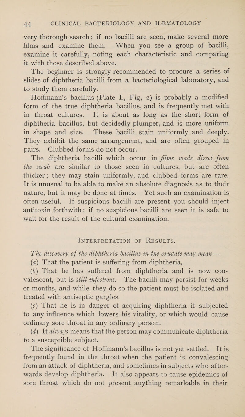 very thorough search; if no bacilli are seen, make several more films and examine them. When you see a group of bacilli, examine it carefully, noting each characteristic and comparing it with those described above. The beginner is strongly recommended to procure a series of slides of diphtheria bacilli from a bacteriological laboratory, and to study them carefully. Hoffmann’s bacillus (Plate I., Fig, 2) is probably a modified form of the true diphtheria bacillus, and is frequently met with in throat cultures. It is about as long as the short form of diphtheria bacillus, but decidedly plumper, and is more uniform in shape and size. These bacilli stain uniformly and deeply. They exhibit the same arrangement, and are often grouped in pairs. Clubbed forms do not occur. The diphtheria bacilli which occur in films made direct from the swab are similar to those seen in cultures, but are often thicker; they may stain uniformly, and clubbed forms are rare. It is unusual to be able to make an absolute diagnosis as to their nature, but it may be done at times. Yet such an examination is often useful. If suspicious bacilli are present you should inject antitoxin forthwith ; if no suspicious bacilli are seen it is safe to wait for the result of the cultural examination. Interpretation of Results. The discovery of the diphtheria bacillus in the exudate may mean— (a) That the patient is suffering from diphtheria. (b) That he has suffered from diphtheria and is now con¬ valescent, but is still infectious. The bacilli may persist for weeks or months, and while they do so the patient must be isolated and treated with antiseptic gargles. (c) That he is in danger of acquiring diphtheria if subjected to any influence which lowers his vitality, or which would cause ordinary sore throat in any ordinary person. (d) It always means that the person may communicate diphtheria to a susceptible subject. The significance of Hoffmann’s bacillus is not yet settled. It is frequently found in the throat when the patient is convalescing from an attack of diphtheria, and sometimes in subjects who after¬ wards develop diphtheria. It also appears to cause epidemics of sore throat which do not present anything remarkable in their