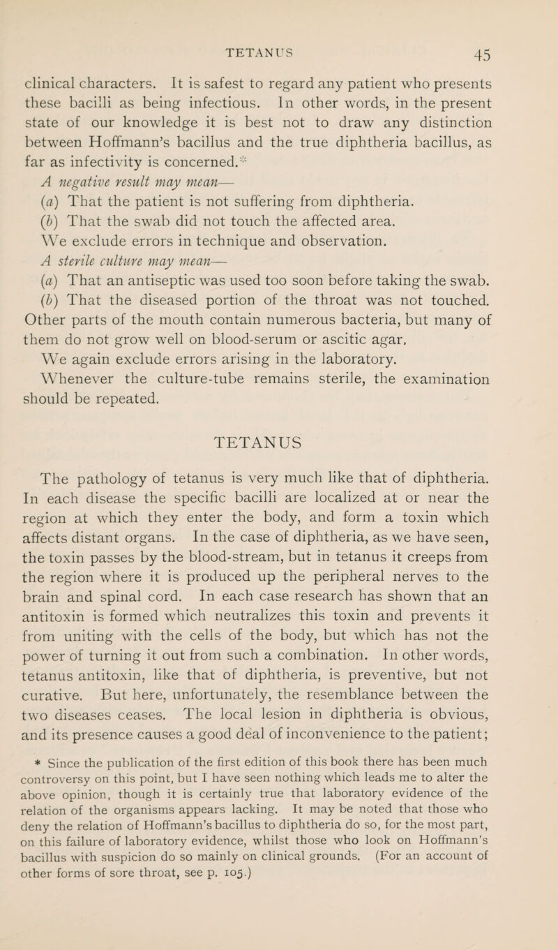 clinical characters. It is safest to regard any patient who presents these bacilli as being infectious. In other words, in the present state of our knowledge it is best not to draw any distinction between Hoffmann’s bacillus and the true diphtheria bacillus, as far as infectivity is concerned/ A negative result may mean— (a) That the patient is not suffering from diphtheria. (jb) That the swab did not touch the affected area. We exclude errors in technique and observation. A sterile culture may mean— (a) That an antiseptic was used too soon before taking the swab. (b) That the diseased portion of the throat was not touched. Other parts of the mouth contain numerous bacteria, but many of them do not grow well on blood-serum or ascitic agar. We again exclude errors arising in the laboratory. Whenever the culture-tube remains sterile, the examination should be repeated. TETANUS The pathology of tetanus is very much like that of diphtheria. In each disease the specific bacilli are localized at or near the region at which they enter the body, and form a toxin which affects distant organs. In the case of diphtheria, as we have seen, the toxin passes by the blood-stream, but in tetanus it creeps from the region where it is produced up the peripheral nerves to the brain and spinal cord. In each case research has shown that an antitoxin is formed which neutralizes this toxin and prevents it from uniting with the cells of the body, but which has not the power of turning it out from such a combination. In other words, tetanus antitoxin, like that of diphtheria, is preventive, but not curative. But here, unfortunately, the resemblance between the two diseases ceases. The local lesion in diphtheria is obvious, and its presence causes a good deal of inconvenience to the patient; * Since the publication of the first edition of this book there has been much controversy on this point, but I have seen nothing which leads me to alter the above opinion, though it is certainly true that laboratory evidence of the relation of the organisms appears lacking. It may be noted that those who deny the relation of Hoffmann’s bacillus to diphtheria do so, for the most part, on this failure of laboratory evidence, whilst those who look on Hoffmann’s bacillus with suspicion do so mainly on clinical grounds. (For an account of other forms of sore throat, see p. 105.)