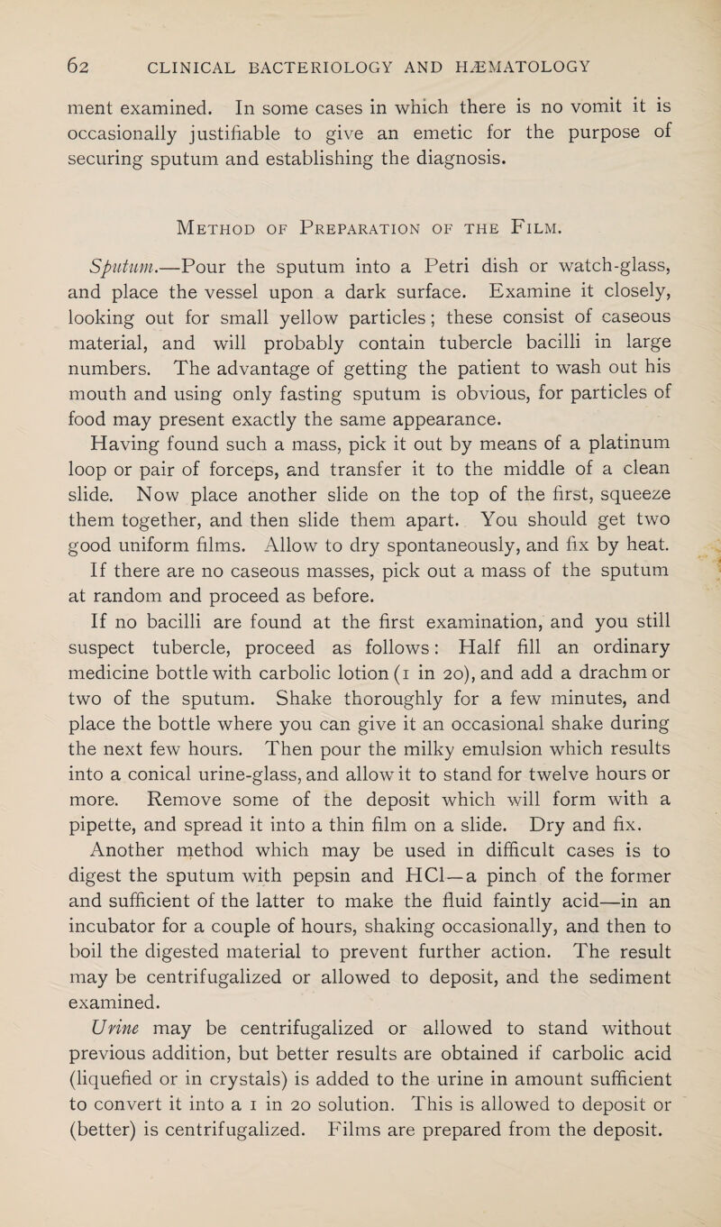 ment examined. In some cases in which there is no vomit it is occasionally justifiable to give an emetic for the purpose of securing sputum and establishing the diagnosis. Method of Preparation of the Film. Sputum.—Pour the sputum into a Petri dish or watch-glass, and place the vessel upon a dark surface. Examine it closely, looking out for small yellow particles ; these consist of caseous material, and will probably contain tubercle bacilli in large numbers. The advantage of getting the patient to wash out his mouth and using only fasting sputum is obvious, for particles of food may present exactly the same appearance. Having found such a mass, pick it out by means of a platinum loop or pair of forceps, and transfer it to the middle of a clean slide. Now place another slide on the top of the first, squeeze them together, and then slide them apart. You should get two good uniform films. Allow to dry spontaneously, and fix by heat. If there are no caseous masses, pick out a mass of the sputum at random and proceed as before. If no bacilli are found at the first examination, and you still suspect tubercle, proceed as follows: Half fill an ordinary medicine bottle with carbolic lotion (i in 20), and add a drachm or two of the sputum. Shake thoroughly for a few minutes, and place the bottle where you can give it an occasional shake during the next few hours. Then pour the milky emulsion which results into a conical urine-glass, and allow it to stand for twelve hours or more. Remove some of the deposit which will form with a pipette, and spread it into a thin film on a slide. Dry and fix. Another method which may be used in difficult cases is to digest the sputum with pepsin and HC1—a pinch of the former and sufficient of the latter to make the fluid faintly acid—in an incubator for a couple of hours, shaking occasionally, and then to boil the digested material to prevent further action. The result may be centrifugalized or allowed to deposit, and the sediment examined. Urine may be centrifugalized or allowed to stand without previous addition, but better results are obtained if carbolic acid (liquefied or in crystals) is added to the urine in amount sufficient to convert it into a 1 in 20 solution. This is allowed to deposit or (better) is centrifugalized. Films are prepared from the deposit.