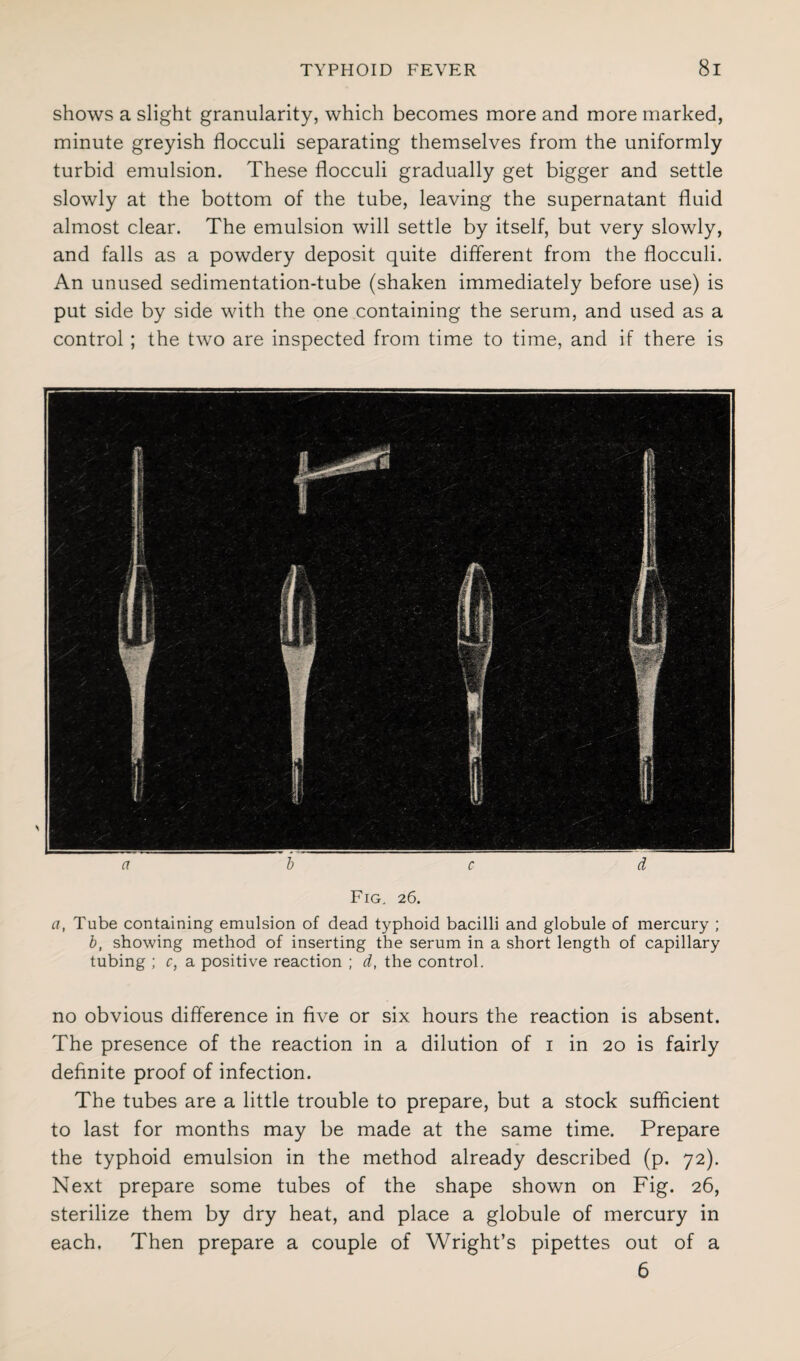 shows a slight granularity, which becomes more and more marked, minute greyish flocculi separating themselves from the uniformly turbid emulsion. These flocculi gradually get bigger and settle slowly at the bottom of the tube, leaving the supernatant fluid almost clear. The emulsion will settle by itself, but very slowly, and falls as a powdery deposit quite different from the flocculi. An unused sedimentation-tube (shaken immediately before use) is put side by side with the one containing the serum, and used as a control ; the two are inspected from time to time, and if there is a b c d Fig. 26. a, Tube containing emulsion of dead typhoid bacilli and globule of mercury ; b, showing method of inserting the serum in a short length of capillary tubing ; c, a positive reaction ; d, the control. no obvious difference in five or six hours the reaction is absent. The presence of the reaction in a dilution of 1 in 20 is fairly definite proof of infection. The tubes are a little trouble to prepare, but a stock sufficient to last for months may be made at the same time. Prepare the typhoid emulsion in the method already described (p. 72). Next prepare some tubes of the shape shown on Fig. 26, sterilize them by dry heat, and place a globule of mercury in each. Then prepare a couple of Wright’s pipettes out of a 6