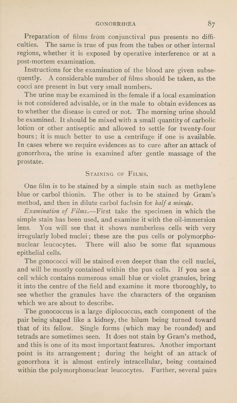 Preparation of films from conjunctival pus presents no diffi¬ culties. The same is true of pus from the tubes or other internal regions, whether it is exposed by operative interference or at a post-mortem examination. Instructions for the examination of the blood are given subse¬ quently. A considerable number of films should be taken, as the cocci are present in but very small numbers. The urine maybe examined in the female if a local examination is not considered advisable, or in the male to obtain evidences as to whether the disease is cured or not. The morning urine should be examined. It should be mixed with a small quantity of carbolic lotion or other antiseptic and allowed to settle for twenty-four hours; it is much better to use a centrifuge if one is available. In cases where we require evidences as to cure after an attack of gonorrhoea, the urine is examined after gentle massage of the prostate. Staining of Films. One film is to be stained by a simple stain such as methylene blue or carbol thionin. The other is to be stained by Gram’s method, and then in dilute carbol fuchsin for half a minute. Examination of Films.—First take the specimen in which the simple stain has been used, and examine it with the oil-immersion lens. You will see that it shows numberless cells with very irregularly lobed nuclei; these are the pus cells or polymorpho¬ nuclear leucocytes. There will also be some flat squamous epithelial cells. The gonococci will be stained even deeper than the cell nuclei, and will be mostly contained within the pus cells. If you see a cell which contains numerous small blue or violet granules, bring it into the centre of the field and examine it more thoroughly, to see wFether the granules have the characters of the organism which we are about to describe. The gonococcus is a large diplococcus, each component of the pair being shaped like a kidney, the hilum being turned toward that of its fellow. Single forms (which may be rounded) and tetrads are sometimes seen. It does not stain by Gram’s method, and this is one of its most important features. Another important point is its arrangement ; during the height of an attack of gonorrhoea it is almost entirely intracellular, being contained within the polymorphonuclear leucocytes. Further, several pairs