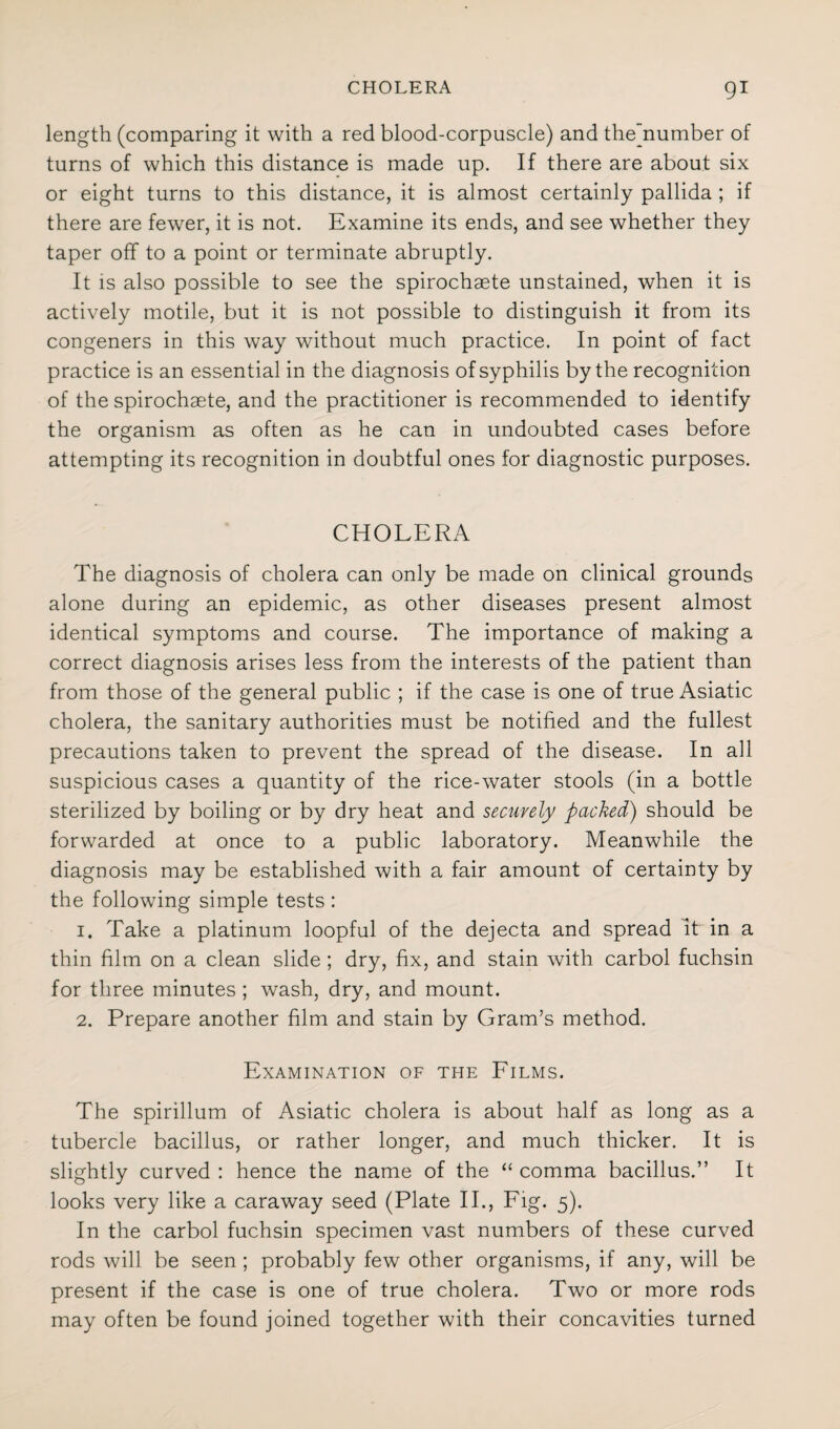 length (comparing it with a red blood-corpuscle) and the'number of turns of which this distance is made up. If there are about six or eight turns to this distance, it is almost certainly pallida ; if there are fewer, it is not. Examine its ends, and see whether they taper off to a point or terminate abruptly. It is also possible to see the spirochaete unstained, when it is actively motile, but it is not possible to distinguish it from its congeners in this way without much practice. In point of fact practice is an essential in the diagnosis of syphilis by the recognition of the spirochaete, and the practitioner is recommended to identify the organism as often as he can in undoubted cases before attempting its recognition in doubtful ones for diagnostic purposes. CHOLERA The diagnosis of cholera can only be made on clinical grounds alone during an epidemic, as other diseases present almost identical symptoms and course. The importance of making a correct diagnosis arises less from the interests of the patient than from those of the general public ; if the case is one of true Asiatic cholera, the sanitary authorities must be notified and the fullest precautions taken to prevent the spread of the disease. In all suspicious cases a quantity of the rice-water stools (in a bottle sterilized by boiling or by dry heat and securely packed) should be forwarded at once to a public laboratory. Meanwhile the diagnosis may be established with a fair amount of certainty by the following simple tests : 1. Take a platinum loopful of the dejecta and spread It in a thin film on a clean slide; dry, fix, and stain with carbol fuchsin for three minutes ; wash, dry, and mount. 2. Prepare another film and stain by Gram’s method. Examination of the Films. The spirillum of Asiatic cholera is about half as long as a tubercle bacillus, or rather longer, and much thicker. It is slightly curved : hence the name of the “ comma bacillus.” It looks very like a caraway seed (Plate II., Fig. 5). In the carbol fuchsin specimen vast numbers of these curved rods will be seen ; probably few other organisms, if any, will be present if the case is one of true cholera. Two or more rods may often be found joined together with their concavities turned