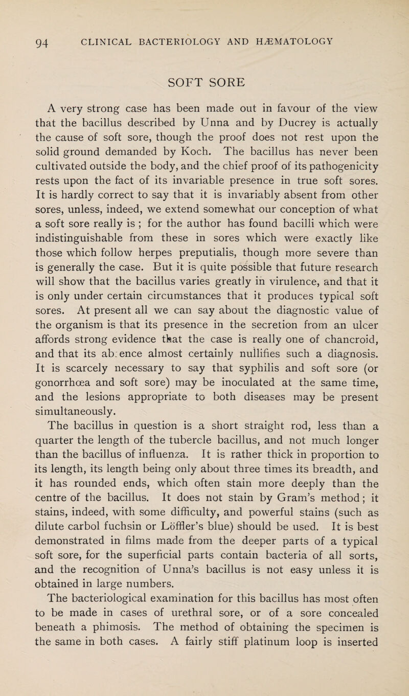 SOFT SORE A very strong case has been made out in favour of the view that the bacillus described by Unna and by Ducrey is actually the cause of soft sore, though the proof does not rest upon the solid ground demanded by Koch. The bacillus has never been cultivated outside the body, and the chief proof of its pathogenicity rests upon the fact of its invariable presence in true soft sores. It is hardly correct to say that it is invariably absent from other sores, unless, indeed, we extend somewhat our conception of what a soft sore really is ; for the author has found bacilli which were indistinguishable from these in sores which were exactly like those which follow herpes preputialis, though more severe than is generally the case. But it is quite possible that future research will show that the bacillus varies greatly in virulence, and that it is only under certain circumstances that it produces typical soft sores. At present all we can say about the diagnostic value of the organism is that its presence in the secretion from an ulcer affords strong evidence that the case is really one of chancroid, and that its ab:ence almost certainly nullifies such a diagnosis. It is scarcely necessary to say that syphilis and soft sore (or gonorrhoea and soft sore) may be inoculated at the same time, and the lesions appropriate to both diseases may be present simultaneously. The bacillus in question is a short straight rod, less than a quarter the length of the tubercle bacillus, and not much longer than the bacillus of influenza. It is rather thick in proportion to its length, its length being only about three times its breadth, and it has rounded ends, which often stain more deeply than the centre of the bacillus. It does not stain by Gram’s method ; it stains, indeed, with some difficulty, and powerful stains (such as dilute carbol fuchsin or LofHer’s blue) should be used. It is best demonstrated in films made from the deeper parts of a typical soft sore, for the superficial parts contain bacteria of all sorts, and the recognition of Unna’s bacillus is not easy unless it is obtained in large numbers. The bacteriological examination for this bacillus has most often to be made in cases of urethral sore, or of a sore concealed beneath a phimosis. The method of obtaining the specimen is the same in both cases. A fairly stiff platinum loop is inserted
