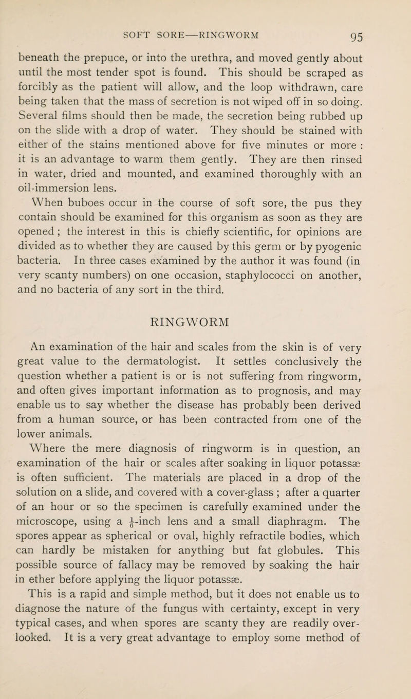 beneath the prepuce, or into the urethra, and moved gently about until the most tender spot is found. This should be scraped as forcibly as the patient will allow, and the loop withdrawn, care being taken that the mass of secretion is not wiped off in so doing. Several films should then be made, the secretion being rubbed up on the slide with a drop of water. They should be stained with either of the stains mentioned above for five minutes or more : it is an advantage to warm them gently. They are then rinsed in water, dried and mounted, and examined thoroughly with an oil-immersion lens. When buboes occur in the course of soft sore, the pus they contain should be examined for this organism as soon as they are opened ; the interest in this is chiefly scientific, for opinions are divided as to whether they are caused by this germ or by pyogenic bacteria. In three cases examined by the author it was found (in very scanty numbers) on one occasion, staphylococci on another, and no bacteria of any sort in the third. RINGWORM An examination of the hair and scales from the skin is of very great value to the dermatologist. It settles conclusively the question whether a patient is or is not suffering from ringworm, and often gives important information as to prognosis, and may enable us to say whether the disease has probably been derived from a human source, or has been contracted from one of the lower animals. Wdiere the mere diagnosis of ringworm is in question, an examination of the hair or scales after soaking in liquor potassae is often sufficient. The materials are placed in a drop of the solution on a slide, and covered with a cover-glass ; after a quarter of an hour or so the specimen is carefully examined under the microscope, using a J-inch lens and a small diaphragm. The spores appear as spherical or oval, highly refractile bodies, which can hardly be mistaken for anything but fat globules. This possible source of fallacy may be removed by soaking the hair in ether before applying the liquor potassae. This is a rapid and simple method, but it does not enable us to diagnose the nature of the fungus with certainty, except in very typical cases, and when spores are scanty they are readily over¬ looked. It is a very great advantage to employ some method of