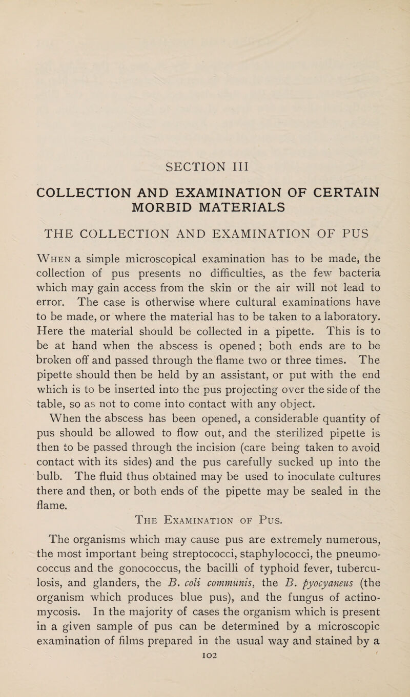 SECTION III COLLECTION AND EXAMINATION OF CERTAIN MORBID MATERIALS THE COLLECTION AND EXAMINATION OF PUS When a simple microscopical examination has to be made, the collection of pus presents no difficulties, as the few bacteria which may gain access from the skin or the air will not lead to error. The case is otherwise where cultural examinations have to be made, or where the material has to be taken to a laboratory. Here the material should be collected in a pipette. This is to be at hand when the abscess is opened ; both ends are to be broken off and passed through the flame two or three times. The pipette should then be held by an assistant, or put with the end which is to be inserted into the pus projecting over the side of the table, so as not to come into contact with any object. When the abscess has been opened, a considerable quantity of pus should be allowed to flow out, and the sterilized pipette is then to be passed through the incision (care being taken to avoid contact with its sides) and the pus carefully sucked up into the bulb. The fluid thus obtained may be used to inoculate cultures there and then, or both ends of the pipette may be sealed in the flame. The Examination of Pus. The organisms which may cause pus are extremely numerous, the most important being streptococci, staphylococci, the pneumo¬ coccus and the gonococcus, the bacilli of typhoid fever, tubercu¬ losis, and glanders, the B. coli communis, the B. pyocyaneus (the organism which produces blue pus), and the fungus of actino¬ mycosis. In the majority of cases the organism which is present in a given sample of pus can be determined by a microscopic examination of films prepared in the usual way and stained by a