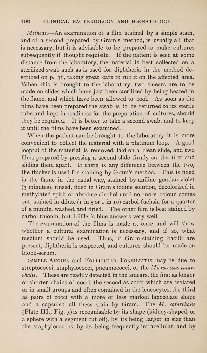 Methods.—An examination of a film stained by a simple stain, and of a second prepared by Gram’s method, is usually all that is necessary, but it is advisable to be prepared to make cultures subsequently if thought requisite. If the patient is seen at some distance from the laboratory, the material is best collected on a sterilized swab such as is used for diphtheria in the method de¬ scribed on p. 38, taking great care to rub it on the affected area. When this is brought to the laboratory, two smears are to be made on slides which have just been sterilized by being heated in the flame, and which have been allowed to cool. As soon as the films have been prepared the swab is to be returned to its sterile tube and kept in readiness for the preparation of cultures, should they be required. It is better to take a second swab, and to keep it until the films have been examined. When the patient can be brought to the laboratory it is more convenient to collect the material with a platinum loop. A good loopful of the material is removed, laid on a clean slide, and two films prepared by pressing a second slide firmly on the first and sliding them apart. If there is any difference between the two, the thicker is used for staining by Gram’s method. This is fixed in the flame in the usual way, stained by aniline gentian violet (3 minutes), rinsed, fixed in Gram’s iodine solution, decolorized in methylated spirit or absolute alcohol until no more colour comes out, stained in dilute (1 in 5 or 1 in 10) carbol fuchsin for a quarter of a minute, washed, and dried. The other film is best stained by carbol thionin, but Loffler’s blue answers very well. The examination of the films is made at once, and will show whether a cultural examination is necessary, and if so, what medium should be used. Thus, if Gram-staining bacilli are present, diphtheria is suspected, and cultures should be made on blood-serum. Simple Angina and Follicular Tonsillitis may be due to streptococci, staphylococci, pneumococci, or the Micrococcus catav- vhalis. These are readily detected in the smears, the first as longer or shorter chains of cocci, the second as cocci which are isolated or in small groups and often contained in the leucocytes, the third as pairs of cocci with a more or less marked lanceolate shape and a capsule: all these stain by Gram. The M. catarrhalis (Plate III., Fig. 5) is recognisable by its shape (kidney-shaped, or a sphere with a segment cut off), by its being larger in size than the staphylococcus, by its being frequently intracellular, and by