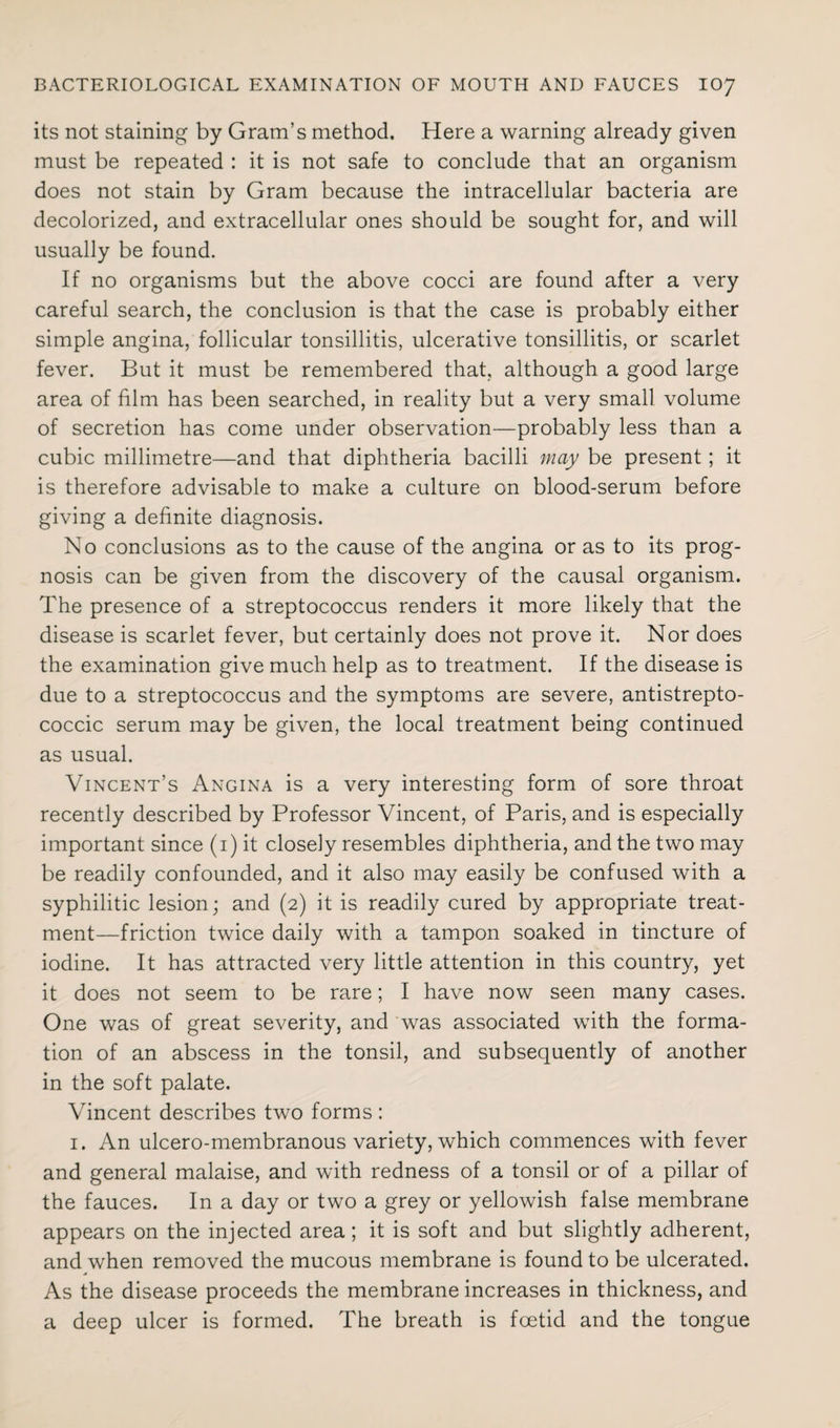 its not staining by Gram’s method. Here a warning already given must be repeated : it is not safe to conclude that an organism does not stain by Gram because the intracellular bacteria are decolorized, and extracellular ones should be sought for, and will usually be found. If no organisms but the above cocci are found after a very careful search, the conclusion is that the case is probably either simple angina, follicular tonsillitis, ulcerative tonsillitis, or scarlet fever. But it must be remembered that, although a good large area of film has been searched, in reality but a very small volume of secretion has come under observation—probably less than a cubic millimetre—and that diphtheria bacilli may be present; it is therefore advisable to make a culture on blood-serum before giving a definite diagnosis. No conclusions as to the cause of the angina or as to its prog¬ nosis can be given from the discovery of the causal organism. The presence of a streptococcus renders it more likely that the disease is scarlet fever, but certainly does not prove it. Nor does the examination give much help as to treatment. If the disease is due to a streptococcus and the symptoms are severe, antistrepto¬ coccic serum may be given, the local treatment being continued as usual. Vincent’s Angina is a very interesting form of sore throat recently described by Professor Vincent, of Paris, and is especially important since (1) it closely resembles diphtheria, and the two may be readily confounded, and it also may easily be confused with a syphilitic lesion; and (2) it is readily cured by appropriate treat¬ ment—friction twice daily with a tampon soaked in tincture of iodine. It has attracted very little attention in this country, yet it does not seem to be rare; I have now seen many cases. One was of great severity, and was associated with the forma¬ tion of an abscess in the tonsil, and subsequently of another in the soft palate. Vincent describes two forms : 1. An ulcero-membranous variety, which commences with fever and general malaise, and with redness of a tonsil or of a pillar of the fauces. In a day or two a grey or yellowish false membrane appears on the injected area ; it is soft and but slightly adherent, and when removed the mucous membrane is found to be ulcerated. As the disease proceeds the membrane increases in thickness, and a deep ulcer is formed. The breath is foetid and the tongue