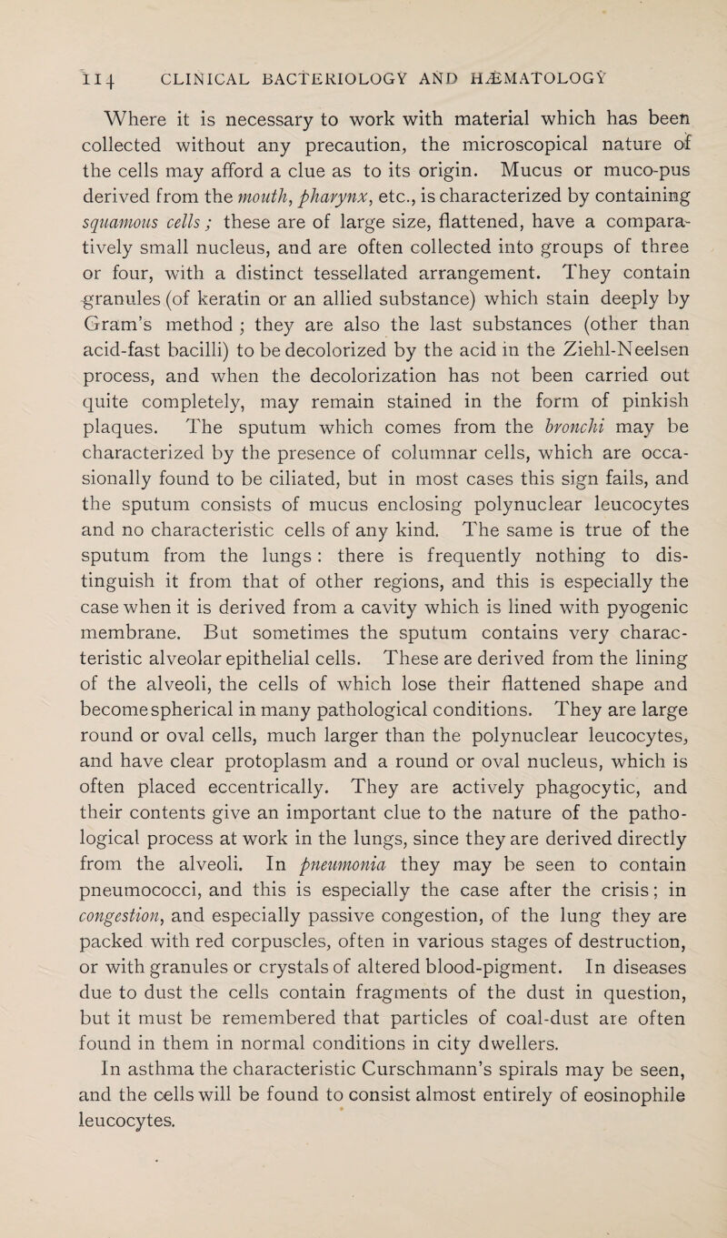 Where it is necessary to work with material which has been collected without any precaution, the microscopical nature of the cells may afford a clue as to its origin. Mucus or muco-pus derived from the mouth, pharynx, etc., is characterized by containing squamous cells ; these are of large size, flattened, have a compara¬ tively small nucleus, and are often collected into groups of three or four, with a distinct tessellated arrangement. They contain -granules (of keratin or an allied substance) which stain deeply by Gram’s method ; they are also the last substances (other than acid-fast bacilli) to be decolorized by the acid in the Ziehl-Neelsen process, and when the decolorization has not been carried out quite completely, may remain stained in the form of pinkish plaques. The sputum which comes from the bronchi may be characterized by the presence of columnar cells, which are occa¬ sionally found to be ciliated, but in most cases this sign fails, and the sputum consists of mucus enclosing polynuclear leucocytes and no characteristic cells of any kind. The same is true of the sputum from the lungs: there is frequently nothing to dis¬ tinguish it from that of other regions, and this is especially the case when it is derived from a cavity which is lined with pyogenic membrane. But sometimes the sputum contains very charac¬ teristic alveolar epithelial cells. These are derived from the lining of the alveoli, the cells of which lose their flattened shape and become spherical in many pathological conditions. They are large round or oval cells, much larger than the polynuclear leucocytes, and have clear protoplasm and a round or oval nucleus, which is often placed eccentrically. They are actively phagocytic, and their contents give an important clue to the nature of the patho¬ logical process at work in the lungs, since they are derived directly from the alveoli. In pneumonia they may be seen to contain pneumococci, and this is especially the case after the crisis; in congestion, and especially passive congestion, of the lung they are packed with red corpuscles, often in various stages of destruction, or with granules or crystals of altered blood-pigment. In diseases due to dust the cells contain fragments of the dust in question, but it must be remembered that particles of coal-dust are often found in them in normal conditions in city dwellers. In asthma the characteristic Curschmann’s spirals may be seen, and the cells will be found to consist almost entirely of eosinophile leucocytes.