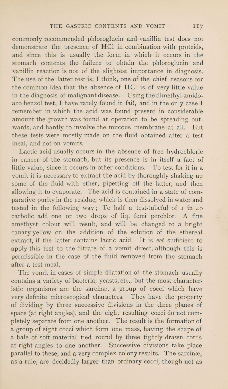 commonly recommended phloroglucin and vanillin test does not demonstrate the presence of HC1 in combination with proteids, and since this is usually the form in which it occurs in the stomach contents the failure to obtain the phloroglucin and vanillin reaction is not of the slightest importance in diagnosis. The use of the latter test is, I think, one of the chief reasons for the common idea that the absence of HC1 is of very little value in the diagnosis of malignant disease. Using the dimethyl-amido- azo-benzol test, I have rarely found it fail, and in the only case I remember in w'hich the acid was found present in considerable amount the growth was found at operation to be spreading out¬ wards, and hardly to involve the mucous membrane at all. But these tests were mostly made on the fluid obtained after a test meal, and not on vomits. Lactic acid usually occurs in the absence of free hydrochloric in cancer of the stomach, but its presence is in itself a fact of little value, since it occurs in other conditions. To test for it in a vomit it is necessary to extract the acid by thoroughly shaking up some of the fluid with ether, pipetting off the latter, and then allowing it to evaporate. The acid is contained in a state of com¬ parative purity in the residue, which is then dissolved in water and tested in the following way ; To half a test-tubeful of i in 40 carbolic add one or two drops of liq. ferri perchlor. A fine amethyst colour will result, and will be changed to a bright canary-yellow on the addition of the solution of the ethereal extract, if the latter contains lactic acid. It is not sufficient to apply this test to the filtrate of a vomit direct, although this is permissible in the case of the fluid removed from the stomach after a test meal. The vomit in cases of simple dilatation of the stomach usually contains a variety of bacteria, yeasts, etc., but the most character¬ istic organisms are the sarcinae, a group of cocci which have very definite microscopical characters. They have the property of dividing by three successive divisions in the three planes of space (at right angles), and the eight resulting cocci do not com¬ pletely separate from one another. The result is the formation of a group of eight cocci which form one mass, having the shape of a bale of soft material tied round by three tightly drawn cords at right angles to one another. Successive divisions take place parallel to these, and a very complex colony results. The sarcinae, as a rule, are decidedly larger than ordinary cocci, though not as