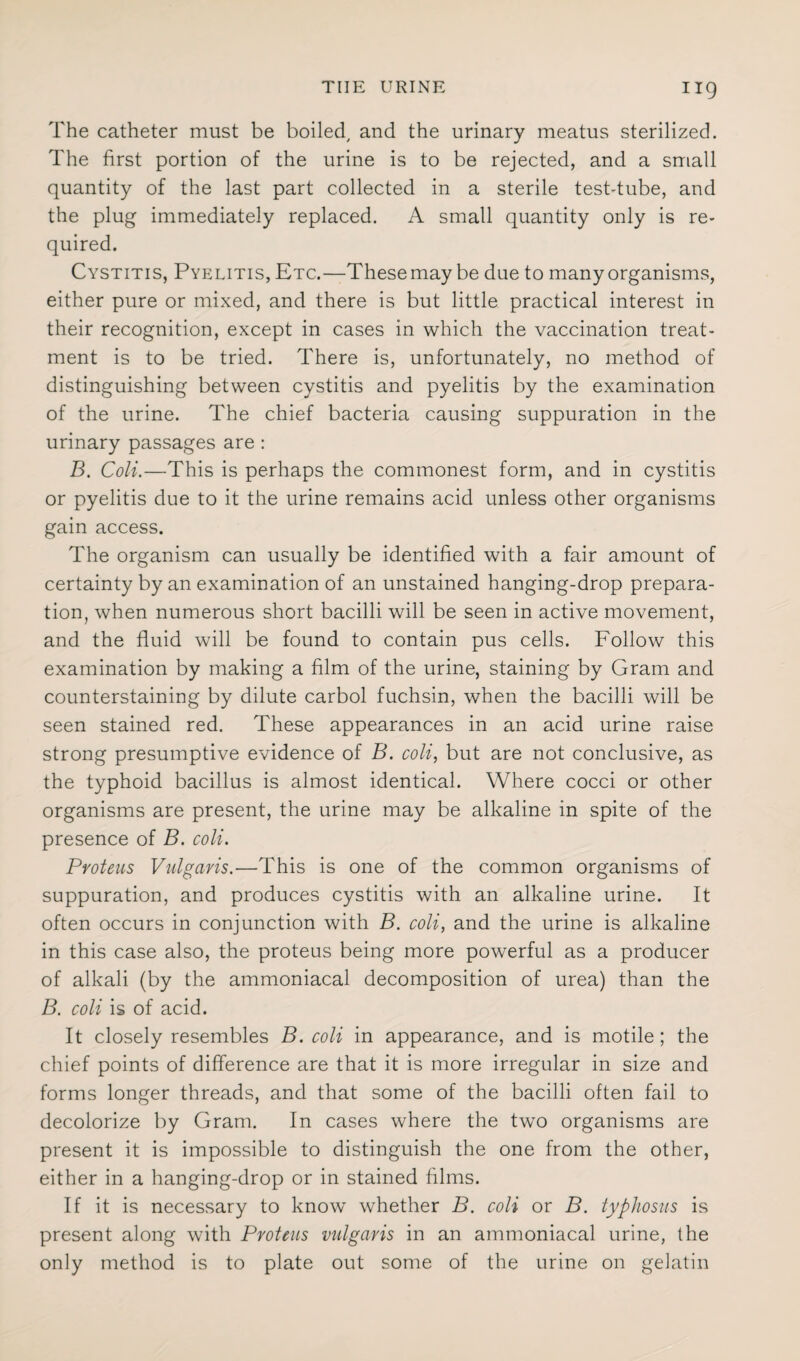 The catheter must be boiled, and the urinary meatus sterilized. The first portion of the urine is to be rejected, and a small quantity of the last part collected in a sterile test-tube, and the plug immediately replaced. A small quantity only is re¬ quired. Cystitis, Pyelitis, Etc.—These may be due to many organisms, either pure or mixed, and there is but little practical interest in their recognition, except in cases in which the vaccination treat¬ ment is to be tried. There is, unfortunately, no method of distinguishing between cystitis and pyelitis by the examination of the urine. The chief bacteria causing suppuration in the urinary passages are : B. Coli.—This is perhaps the commonest form, and in cystitis or pyelitis due to it the urine remains acid unless other organisms gain access. The organism can usually be identified with a fair amount of certainty by an examination of an unstained hanging-drop prepara¬ tion, when numerous short bacilli will be seen in active movement, and the fluid will be found to contain pus cells. Follow this examination by making a film of the urine, staining by Gram and counterstaining by dilute carbol fuchsin, when the bacilli will be seen stained red. These appearances in an acid urine raise strong presumptive evidence of B. coli, but are not conclusive, as the typhoid bacillus is almost identical. Where cocci or other organisms are present, the urine may be alkaline in spite of the presence of B. coli. Proteus Vulgaris.—This is one of the common organisms of suppuration, and produces cystitis with an alkaline urine. It often occurs in conjunction with B. coli, and the urine is alkaline in this case also, the proteus being more powerful as a producer of alkali (by the ammoniacal decomposition of urea) than the B. coli is of acid. It closely resembles B. coli in appearance, and is motile; the chief points of difference are that it is more irregular in size and forms longer threads, and that some of the bacilli often fail to decolorize by Gram. In cases where the two organisms are present it is impossible to distinguish the one from the other, either in a hanging-drop or in stained films. If it is necessary to know whether B. coli or B. typhosus is present along with Proteus vulgaris in an ammoniacal urine, the only method is to plate out some of the urine on gelatin