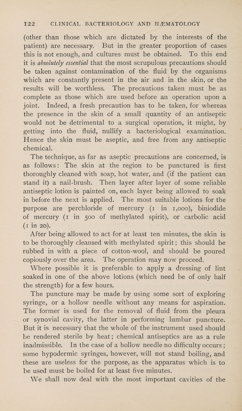 (other than those which are dictated by the interests of the patient) are necessary. But in the greater proportion of cases this is not enough, and cultures must be obtained. To this end it is absolutely essential that the most scrupulous precautions should be taken against contamination of the fluid by the organisms which are constantly present in the air and in the skin, or the results will be worthless. The precautions taken must be as complete as those which are used before an operation upon a joint. Indeed, a fresh precaution has to be taken, for whereas the presence in the skin of a small quantity of an antiseptic would not be detrimental to a surgical operation, it might, by getting into the fluid, nullify a bacteriological examination. Hence the skin must be aseptic, and free from any antiseptic chemical. The technique, as far as aseptic precautions are concerned, is as follows: The skin at the region to be punctured is first thoroughly cleaned with soap, hot water, and (if the patient can stand it) a nail-brush. Then layer after layer of some reliable antiseptic lotion is painted on, each layer being allowed to soak in before the next is applied. The most suitable lotions for the purpose are perchloride of mercury (i in 1,000), biniodide of mercury (i in 500 of methylated spirit), or carbolic acid (1 in 20). After being allowed to act for at least ten minutes, the skin is to be thoroughly cleansed with methylated spirit; this should be rubbed in with a piece of cotton-wool, and should be poured copiously over the area. The operation may now proceed. Where possible it is preferable to apply a dressing of lint soaked in one of the above lotions (which need be of only half the strength) for a few hours. The puncture may be made by using some sort of exploring syringe, or a hollow needle without any means for aspiration. The former is used for the removal of fluid from the pleura or synovial cavity, the latter in performing lumbar puncture. But it is necessary that the whole of the instrument used should be rendered sterile by heat; chemical antiseptics are as a rule inadmissible. In the case of a hollow needle no difficulty occurs ; some hypodermic syringes, however, will not stand boiling, and these are useless for the purpose, as the apparatus which is to be used must be boiled for at least five minutes. We shall now deal with the most important cavities of the