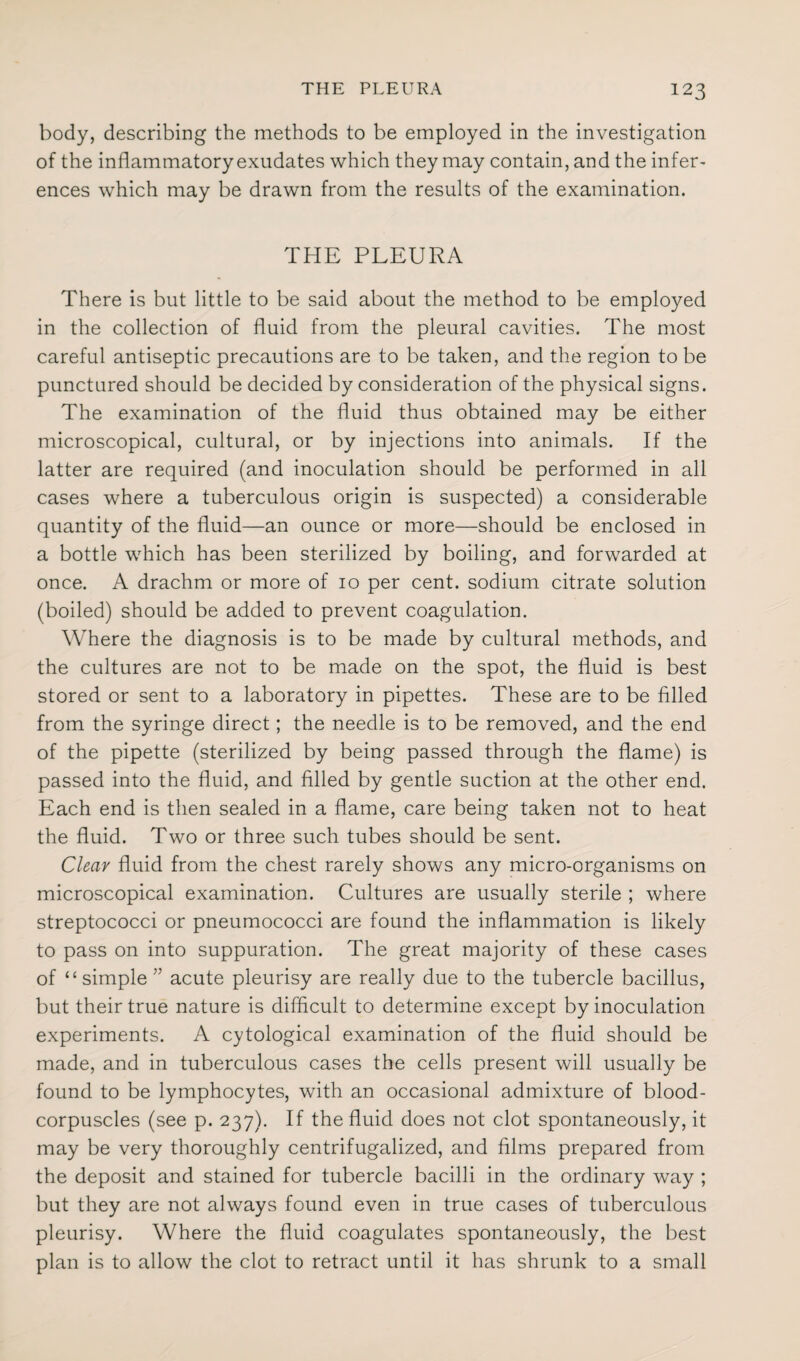 body, describing the methods to be employed in the investigation of the inflammatory exudates which they may contain, and the infer¬ ences which may be drawn from the results of the examination. THE PLEURA There is but little to be said about the method to be employed in the collection of fluid from the pleural cavities. The most careful antiseptic precautions are to be taken, and the region to be punctured should be decided by consideration of the physical signs. The examination of the fluid thus obtained may be either microscopical, cultural, or by injections into animals. If the latter are required (and inoculation should be performed in all cases where a tuberculous origin is suspected) a considerable quantity of the fluid—an ounce or more—should be enclosed in a bottle which has been sterilized by boiling, and forwarded at once. A drachm or more of 10 per cent, sodium citrate solution (boiled) should be added to prevent coagulation. Where the diagnosis is to be made by cultural methods, and the cultures are not to be made on the spot, the fluid is best stored or sent to a laboratory in pipettes. These are to be filled from the syringe direct; the needle is to be removed, and the end of the pipette (sterilized by being passed through the flame) is passed into the fluid, and filled by gentle suction at the other end. Each end is then sealed in a flame, care being taken not to heat the fluid. Two or three such tubes should be sent. Clear fluid from the chest rarely shows any micro-organisms on microscopical examination. Cultures are usually sterile ; where streptococci or pneumococci are found the inflammation is likely to pass on into suppuration. The great majority of these cases of “simple ” acute pleurisy are really due to the tubercle bacillus, but their true nature is difficult to determine except by inoculation experiments. A cytological examination of the fluid should be made, and in tuberculous cases the cells present will usually be found to be lymphocytes, with an occasional admixture of blood- corpuscles (see p. 237). If the fluid does not clot spontaneously, it may be very thoroughly centrifugalized, and films prepared from the deposit and stained for tubercle bacilli in the ordinary way ; but they are not always found even in true cases of tuberculous pleurisy. Where the fluid coagulates spontaneously, the best plan is to allow the clot to retract until it has shrunk to a small