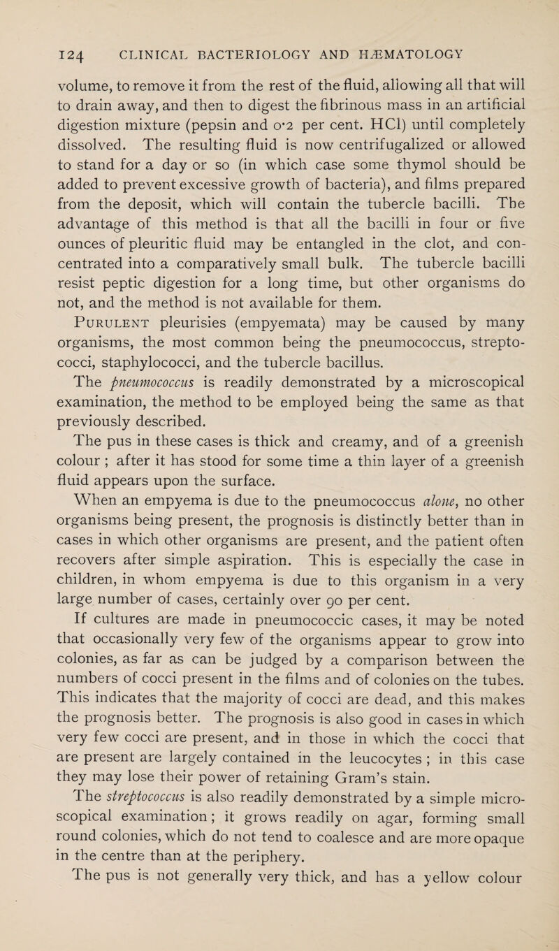 volume, to remove it from the rest of the fluid, allowing all that will to drain away, and then to digest the fibrinous mass in an artificial digestion mixture (pepsin and o*2 per cent. HC1) until completely dissolved. The resulting fluid is now centrifugalized or allowed to stand for a day or so (in which case some thymol should be added to prevent excessive growth of bacteria), and films prepared from the deposit, which will contain the tubercle bacilli. The advantage of this method is that all the bacilli in four or five ounces of pleuritic fluid may be entangled in the clot, and con¬ centrated into a comparatively small bulk. The tubercle bacilli resist peptic digestion for a long time, but other organisms do not, and the method is not available for them. Purulent pleurisies (empyemata) may be caused by many organisms, the most common being the pneumococcus, strepto¬ cocci, staphylococci, and the tubercle bacillus. The pneumococcus is readily demonstrated by a microscopical examination, the method to be employed being the same as that previously described. The pus in these cases is thick and creamy, and of a greenish colour ; after it has stood for some time a thin layer of a greenish fluid appears upon the surface. When an empyema is due to the pneumococcus alone, no other organisms being present, the prognosis is distinctly better than in cases in which other organisms are present, and the patient often recovers after simple aspiration. This is especially the case in children, in whom empyema is due to this organism in a very large number of cases, certainly over go per cent. If cultures are made in pneumococcic cases, it may be noted that occasionally very few of the organisms appear to grow into colonies, as far as can be judged by a comparison between the numbers of cocci present in the films and of colonies on the tubes. This indicates that the majority of cocci are dead, and this makes the prognosis better. The prognosis is also good in cases in which very few cocci are present, and in those in which the cocci that are present are largely contained in the leucocytes ; in this case they may lose their power of retaining Gram’s stain. The streptococcus is also readily demonstrated by a simple micro¬ scopical examination; it grows readily on agar, forming small round colonies, which do not tend to coalesce and are more opaque in the centre than at the periphery. The pus is not generally very thick, and has a yellow colour