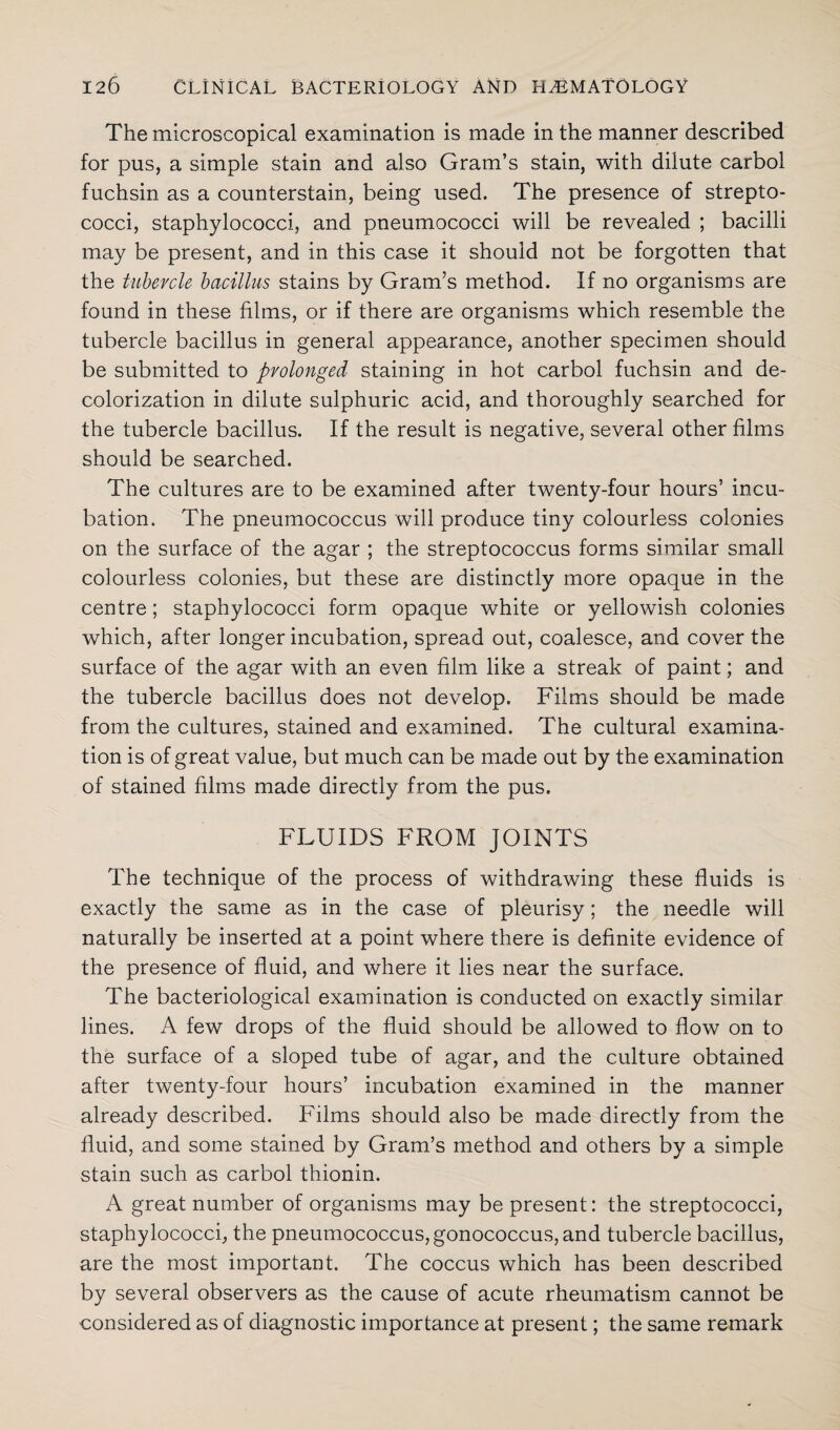 The microscopical examination is made in the manner described for pus, a simple stain and also Gram’s stain, with dilute carbol fuchsin as a counterstain, being used. The presence of strepto¬ cocci, staphylococci, and pneumococci will be revealed ; bacilli may be present, and in this case it should not be forgotten that the tubercle bacillus stains by Gram’s method. If no organisms are found in these films, or if there are organisms which resemble the tubercle bacillus in general appearance, another specimen should be submitted to prolonged staining in hot carbol fuchsin and de- colorization in dilute sulphuric acid, and thoroughly searched for the tubercle bacillus. If the result is negative, several other films should be searched. The cultures are to be examined after twenty-four hours’ incu¬ bation. The pneumococcus will produce tiny colourless colonies on the surface of the agar ; the streptococcus forms similar small colourless colonies, but these are distinctly more opaque in the centre; staphylococci form opaque white or yellowish colonies which, after longer incubation, spread out, coalesce, and cover the surface of the agar with an even film like a streak of paint; and the tubercle bacillus does not develop. Films should be made from the cultures, stained and examined. The cultural examina¬ tion is of great value, but much can be made out by the examination of stained films made directly from the pus. FLUIDS FROM JOINTS The technique of the process of withdrawing these fluids is exactly the same as in the case of pleurisy; the needle will naturally be inserted at a point where there is definite evidence of the presence of fluid, and where it lies near the surface. The bacteriological examination is conducted on exactly similar lines. A few drops of the fluid should be allowed to flow on to the surface of a sloped tube of agar, and the culture obtained after twenty-four hours’ incubation examined in the manner already described. Films should also be made directly from the fluid, and some stained by Gram’s method and others by a simple stain such as carbol thionin. A great number of organisms may be present: the streptococci, staphylococci, the pneumococcus, gonococcus, and tubercle bacillus, are the most important. The coccus which has been described by several observers as the cause of acute rheumatism cannot be considered as of diagnostic importance at present; the same remark