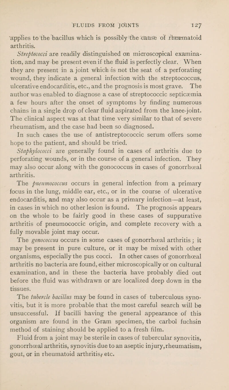'applies to the bacillus which is possibly !the cause of ihumnatoid arthritis. Streptococci are readily distinguished on microscopical examina¬ tion, and may be present oven if the fluid is perfectly clear. When they are present in a joint Which as not the seat of a perforating wound, they indicate a general infection with the streptococcus, ulcerative endocarditis, etc., and the prognosis is most grave. The author was enabled to diagnose a case of streptococcic septicaemia a few hours after the onset of symptoms by finding numerous chains in a single drop of clear fluid aspirated from the knee-joint. The clinical aspect was at that time very similar to that of severe rheumatism, and the case had been so diagnosed. In such cases the use of antistreptococcic serum offers some hope to the patient, and should be tried. Staphylococci are generally found in cases of arthritis due to perforating wounds, or in the course of a general infection. They may also occur along with the gonococcus in cases of gonorrhoeal arthritis. The pneumococcus occurs in general infection from a primary focus in the lung, middle ear, etc., or in the course of ulcerative endocarditis, and may also occur as a primary infection—at least, in cases in which no other lesion is found. The prognosis appears on the whole to be fairly good in these cases of suppurative arthritis of pneumococcic origin, and complete recovery with a fully movable joint may occur. The gonococcus occurs in some cases of gonorrhoeal arthritis; it may be present in pure culture, or it may be mixed with other organisms, especially the pus cocci. In other cases of gonorrhoeal arthritis no bacteria are found, either microscopically or on cultural examination, and in these the bacteria have probably died out before the fluid was withdrawn or are localized deep down in the tissues. The tubercle bacillus may be found in cases of tuberculous syno¬ vitis, but it is more probable that the most careful search will be unsuccessful. If bacilli having the general appearance of this organism are found in the Gram specimen, the carbol fuchsin method of staining should be applied to a fresh film. Fluid from a joint may be sterile in cases of tubercular synovitis, gonorrhoeal arthritis, synovitis due to an aseptic injury,rheumatism, gout, or in rheumatoid arthritis,* etc.