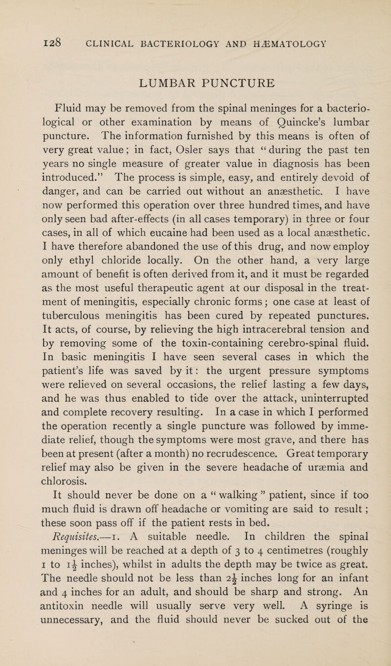 LUMBAR PUNCTURE Fluid may be removed from the spinal meninges for a bacterio¬ logical or other examination by means of Quincke’s lumbar puncture. The information furnished by this means is often of very great value; in fact, Osier says that “ during the past ten years no single measure of greater value in diagnosis has been introduced.” The process is simple, easy, and entirely devoid of danger, and can be carried out without an anaesthetic. I have now performed this operation over three hundred times, and have only seen bad after-effects (in all cases temporary) in three or four cases, in all of which eucaine had been used as a local anaesthetic. I have therefore abandoned the use of this drug, and now employ only ethyl chloride locally. On the other hand, a very large amount of benefit is often derived from it, and it must be regarded as the most useful therapeutic agent at our disposal in the treat¬ ment of meningitis, especially chronic forms; one case at least of tuberculous meningitis has been cured by repeated punctures. It acts, of course, by relieving the high intracerebral tension and by removing some of the toxin-containing cerebro-spinal fluid. In basic meningitis I have seen several cases in which the patient’s life wTas saved by it; the urgent pressure symptoms were relieved on several occasions, the relief lasting a few days, and he was thus enabled to tide over the attack, uninterrupted and complete recovery resulting. In a case in which I performed the operation recently a single puncture was followed by imme¬ diate relief, though the symptoms were most grave, and there has been at present (after a month) no recrudescence. Great temporary relief may also be given in the severe headache of uraemia and chlorosis. It should never be done on a “ walking ” patient, since if too much fluid is drawn off headache or vomiting are said to result ; these soon pass off if the patient rests in bed. Requisites.—i. A suitable needle. In children the spinal meninges will be reached at a depth of 3 to 4 centimetres (roughly 1 to inches), whilst in adults the depth may be twice as great. The needle should not be less than 2J inches long for an infant and 4 inches for an adult, and should be sharp and strong. An antitoxin needle will usually serve very well. A syringe is unnecessary, and the fluid should never be sucked out of the