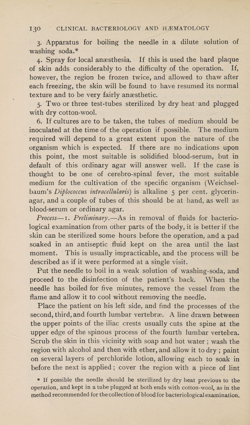 3. Apparatus for boiling the needle in a dilute solution of washing soda.* 4. Spray for local anaesthesia. If this is used the hard plaque of skin adds considerably to the difficulty of the operation. If, however, the region be frozen twice, and allowed to thaw after each freezing, the skin will be found to have resumed its normal texture and to be very fairly anaesthetic. 5. Two or three test-tubes sterilized by dry heat and plugged with dry cotton-wool. 6. If cultures are to be taken, the tubes of medium should be inoculated at the time of the operation if possible. The medium required will depend to a great extent upon the nature of the organism which is expected. If there are no indications upon this point, the most suitable is solidified blood-serum, but in default of this ordinary agar will answer well. If the case is thought to be one of cerebro-spinal fever, the most suitable medium for the cultivation of the specific organism (Weichsel- baum’s Diplococcus intracellularis) is alkaline 5 per cent, glycerin- agar, and a couple of tubes of this should be at hand, as well as blood-serum or ordinary agar. Process—1. Preliminary.—As in removal of fluids for bacterio¬ logical examination from other parts of the body, it is better if the skin can be sterilized some hours before the operation, and a pad soaked in an antiseptic fluid kept on the area until the last moment. This is usually impracticable, and the process will be described as if it were performed at a single visit. Put the needle to boil in a weak solution of washing-soda, and proceed to the disinfection of the patient’s back. When the needle has boiled for five minutes, remove the vessel from the flame and allow it to cool without removing the needle. Place the patient on his left side, and find the processes of the second, third, and fourth lumbar vertebrae. A line drawn between the upper points of the iliac crests usually cuts the spine at the upper edge of the spinous process of the fourth lumbar vertebra. Scrub the skin in this vicinity with soap and hot water ; wash the region with alcohol and then with ether, and allow it to dry ; paint on several layers of perchloride lotion, allowing each to soak in before the next is applied ; cover the region with a piece of lint * If possible the needle should be sterilized by dry heat previous to the operation, and kept in a tube plugged at both ends with cotton-wool, as in the method recommended for the collection of blood for bacteriological examination.