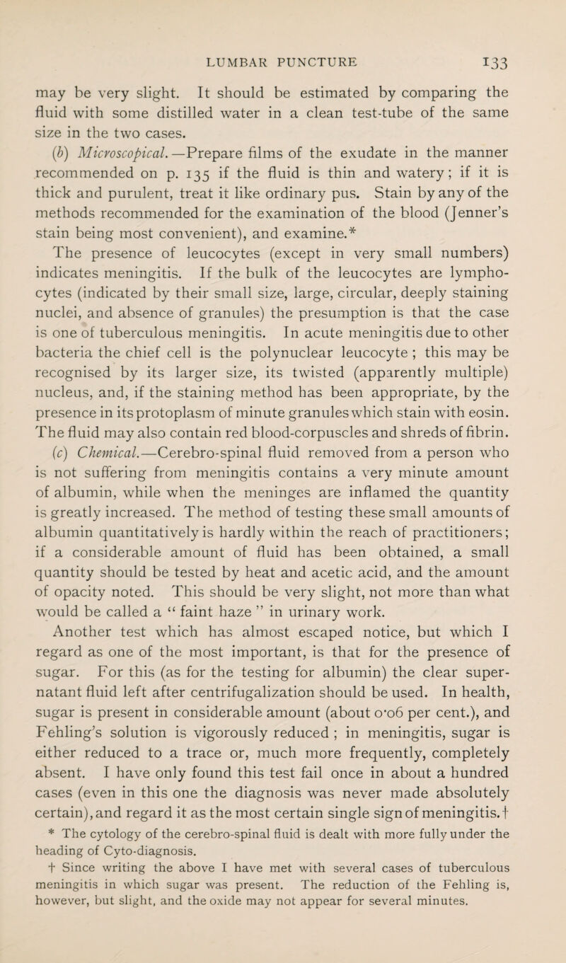 may be very slight. It should be estimated by comparing the fluid with some distilled water in a clean test-tube of the same size in the two cases. (b) Microscopical.—Prepare films of the exudate in the manner recommended on p. 135 if the fluid is thin and watery; if it is thick and purulent, treat it like ordinary pus. Stain by any of the methods recommended for the examination of the blood (Jenner’s stain being most convenient), and examine.* The presence of leucocytes (except in very small numbers) indicates meningitis. If the bulk of the leucocytes are lympho¬ cytes (indicated by their small size, large, circular, deeply staining nuclei, and absence of granules) the presumption is that the case is one of tuberculous meningitis. In acute meningitis due to other bacteria the chief cell is the polynuclear leucocyte ; this may be recognised by its larger size, its twisted (apparently multiple) nucleus, and, if the staining method has been appropriate, by the presence in its protoplasm of minute granules which stain with eosin. The fluid may also contain red blood-corpuscles and shreds of fibrin. (c) Chemical.—Cerebro-spinal fluid removed from a person who is not suffering from meningitis contains a very minute amount of albumin, while when the meninges are inflamed the quantity is greatly increased. The method of testing these small amounts of albumin quantitatively is hardly within the reach of practitioners; if a considerable amount of fluid has been obtained, a small quantity should be tested by heat and acetic acid, and the amount of opacity noted. This should be very slight, not more than what would be called a “ faint haze ” in urinary work. Another test which has almost escaped notice, but which I regard as one of the most important, is that for the presence of sugar. For this (as for the testing for albumin) the clear super¬ natant fluid left after centrifugalization should be used. In health, sugar is present in considerable amount (about 0*06 per cent.), and Fehling’s solution is vigorously reduced ; in meningitis, sugar is either reduced to a trace or, much more frequently, completely absent. I have only found this test fail once in about a hundred cases (even in this one the diagnosis was never made absolutely certain), and regard it as the most certain single sign of meningitis, t * The cytology of the cerebro-spinal fluid is dealt with more fully under the heading of Cyto-diagnosis. t Since writing the above I have met with several cases of tuberculous meningitis in which sugar was present. The reduction of the Fehling is, however, but slight, and the oxide may not appear for several minutes.