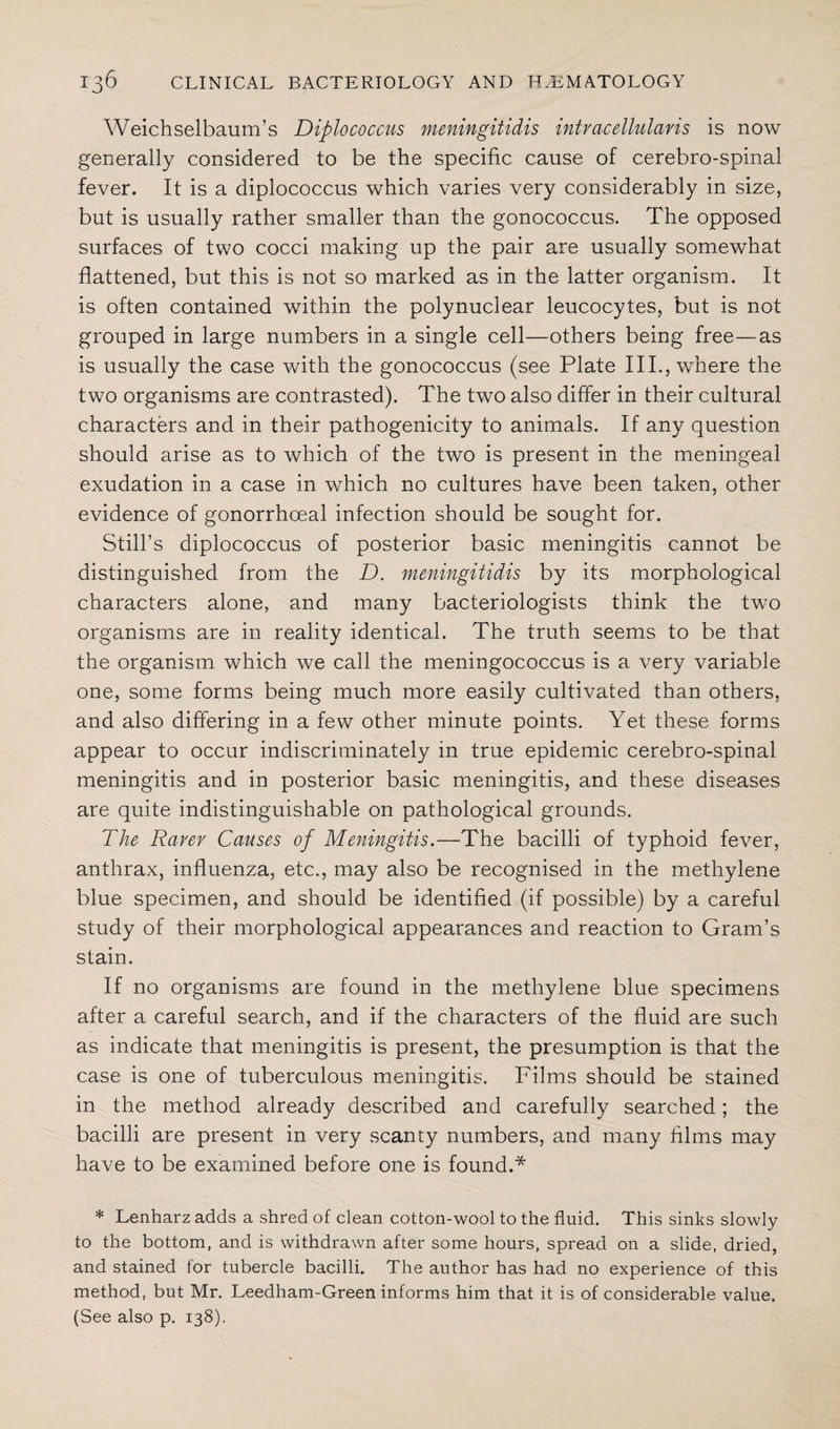 Weichselbaum’s Diplococcus meningitidis intvacellulavis is now generally considered to be the specific cause of cerebro-spinal fever. It is a diplococcus which varies very considerably in size, but is usually rather smaller than the gonococcus. The opposed surfaces of two cocci making up the pair are usually somewhat flattened, but this is not so marked as in the latter organism. It is often contained within the polynuclear leucocytes, but is not grouped in large numbers in a single cell—others being free—as is usually the case with the gonococcus (see Plate IIP, where the two organisms are contrasted). The two also differ in their cultural characters and in their pathogenicity to animals. If any question should arise as to which of the two is present in the meningeal exudation in a case in which no cultures have been taken, other evidence of gonorrhoeal infection should be sought for. Still’s diplococcus of posterior basic meningitis cannot be distinguished from the D. meningitidis by its morphological characters alone, and many bacteriologists think the two organisms are in reality identical. The truth seems to be that the organism which we call the meningococcus is a very variable one, some forms being much more easily cultivated than others, and also differing in a few other minute points. Yet these forms appear to occur indiscriminately in true epidemic cerebro-spinal meningitis and in posterior basic meningitis, and these diseases are quite indistinguishable on pathological grounds. The Rarer Causes of Meningitis.—The bacilli of typhoid fever, anthrax, influenza, etc., may also be recognised in the methylene blue specimen, and should be identified (if possible) by a careful study of their morphological appearances and reaction to Gram’s stain. If no organisms are found in the methylene blue specimens after a careful search, and if the characters of the fluid are such as indicate that meningitis is present, the presumption is that the case is one of tuberculous meningitis. Films should be stained in the method already described and carefully searched; the bacilli are present in very scanty numbers, and many films may have to be examined before one is found.* * Lenharz adds a shred of clean cotton-wool to the fluid. This sinks slowly to the bottom, and is withdrawn after some hours, spread on a slide, dried, and stained for tubercle bacilli. The author has had no experience of this method, but Mr. Leedham-Green informs him that it is of considerable value. (See also p. 138).