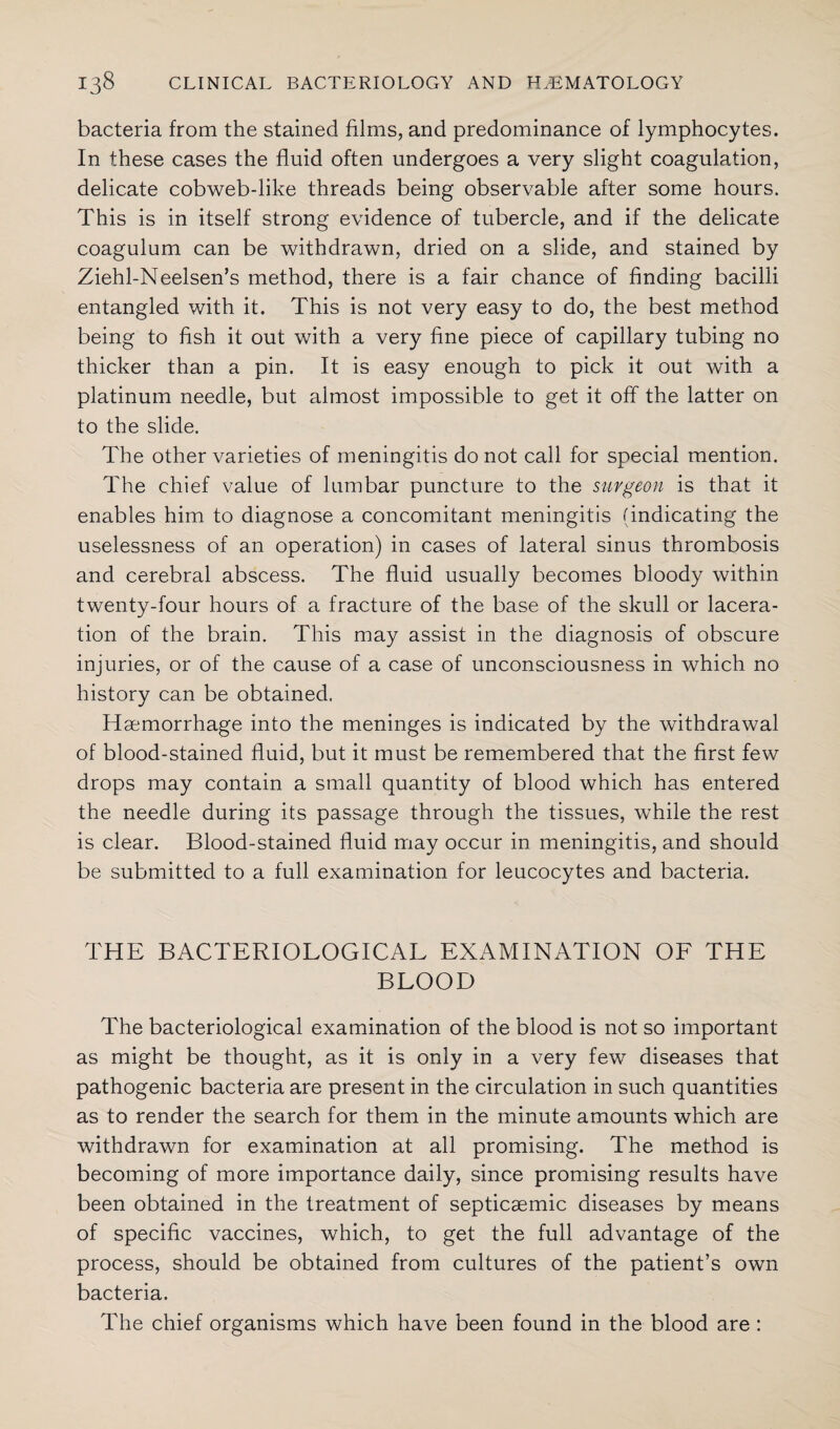 bacteria from the stained films, and predominance of lymphocytes. In these cases the fluid often undergoes a very slight coagulation, delicate cobweb-like threads being observable after some hours. This is in itself strong evidence of tubercle, and if the delicate coagulum can be withdrawn, dried on a slide, and stained by Ziehl-Neelsen’s method, there is a fair chance of finding bacilli entangled with it. This is not very easy to do, the best method being to fish it out with a very fine piece of capillary tubing no thicker than a pin. It is easy enough to pick it out with a platinum needle, but almost impossible to get it off the latter on to the slide. The other varieties of meningitis do not call for special mention. The chief value of lumbar puncture to the surgeon is that it enables him to diagnose a concomitant meningitis (indicating the uselessness of an operation) in cases of lateral sinus thrombosis and cerebral abscess. The fluid usually becomes bloody within twenty-four hours of a fracture of the base of the skull or lacera¬ tion of the brain. This may assist in the diagnosis of obscure injuries, or of the cause of a case of unconsciousness in which no history can be obtained. Haemorrhage into the meninges is indicated by the withdrawal of blood-stained fluid, but it must be remembered that the first few drops may contain a small quantity of blood which has entered the needle during its passage through the tissues, while the rest is clear. Blood-stained fluid may occur in meningitis, and should be submitted to a full examination for leucocytes and bacteria. THE BACTERIOLOGICAL EXAMINATION OF THE BLOOD The bacteriological examination of the blood is not so important as might be thought, as it is only in a very few diseases that pathogenic bacteria are present in the circulation in such quantities as to render the search for them in the minute amounts which are withdrawn for examination at all promising. The method is becoming of more importance daily, since promising results have been obtained in the treatment of septicaemic diseases by means of specific vaccines, which, to get the full advantage of the process, should be obtained from cultures of the patient’s own bacteria. The chief organisms which have been found in the blood are :