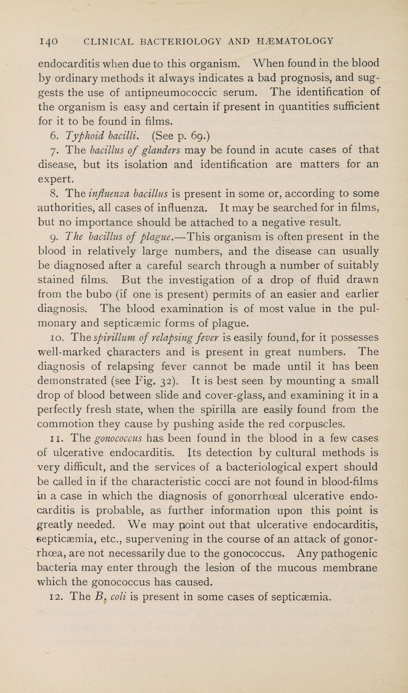 endocarditis when due to this organism. When found in the blood by ordinary methods it always indicates a bad prognosis, and sug¬ gests the use of antipneumococcic serum. The identification of the organism is easy and certain if present in quantities sufficient for it to be found in films. 6. Typhoid bacilli. (See p. 69.) 7. The bacillus of glanders may be found in acute cases of that disease, but its isolation and identification are matters for an expert. 8. The influenza bacillus is present in some or, according to some authorities, all cases of influenza. It may be searched for in films, but no importance should be attached to a negative result. 9. The bacillus of plague.—This organism is often present in the blood in relatively large numbers, and the disease can usually be diagnosed after a careful search through a number of suitably stained films. But the investigation of a drop of fluid drawn from the bubo (if one is present) permits of an easier and earlier diagnosis. The blood examination is of most value in the pul¬ monary and septicaemic forms of plague. 10. The spirillum of relapsing fever is easily found, for it possesses well-marked characters and is present in great numbers. The diagnosis of relapsing fever cannot be made until it has been demonstrated (see Fig. 32). It is best seen by mounting a small drop of blood between slide and cover-glass, and examining it in a perfectly fresh state, when the spirilla are easily found from the commotion they cause by pushing aside the red corpuscles. xi. The gonococcus has been found in the blood in a few cases of ulcerative endocarditis. Its detection by cultural methods is very difficult, and the services of a bacteriological expert should be called in if the characteristic cocci are not found in blood-films in a case in which the diagnosis of gonorrhoeal ulcerative endo¬ carditis is probable, as further information upon this point is greatly needed. We may point out that ulcerative endocarditis, septicaemia, etc., supervening in the course of an attack of gonor¬ rhoea, are not necessarily due to the gonococcus. Any pathogenic bacteria may enter through the lesion of the mucous membrane which the gonococcus has caused. 12. The B. coli is present in some cases of septicaemia.