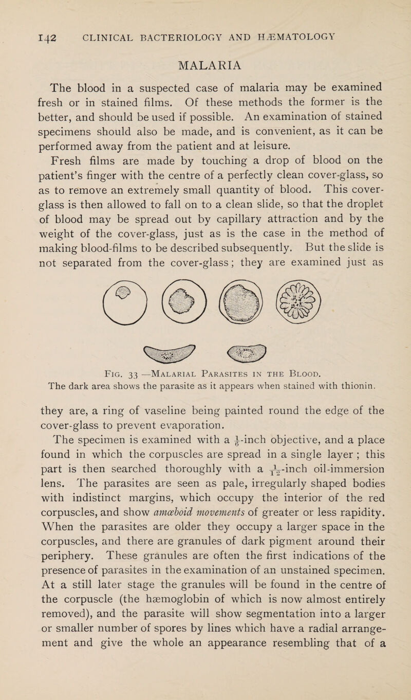 MALARIA The blood in a suspected case of malaria may be examined fresh or in stained films. Of these methods the former is the better, and should be used if possible. An examination of stained specimens should also be made, and is convenient, as it can be performed away from the patient and at leisure. Fresh films are made by touching a drop of blood on the patient’s finger with the centre of a perfectly clean cover-glass, so as to remove an extremely small quantity of blood. This cover- glass is then allowed to fall on to a clean slide, so that the droplet of blood may be spread out by capillary attraction and by the weight of the cover-glass, just as is the case in the method of making blood-films to be described subsequently. But the slide is not separated from the cover-glass; they are examined just as Fig. 33 —Malarial Parasites in the Blood. The dark area shows the parasite as it appears when stained with thionin. they are, a ring of vaseline being painted round the edge of the cover-glass to prevent evaporation. The specimen is examined with a i-inch objective, and a place found in which the corpuscles are spread in a single layer ; this part is then searched thoroughly with a TV-inch oil-immersion lens. The parasites are seen as pale, irregularly shaped bodies with indistinct margins, which occupy the interior of the red corpuscles, and show amoeboid movements of greater or less rapidity. When the parasites are older they occupy a larger space in the corpuscles, and there are granules of dark pigment around their periphery. These granules are often the first indications of the presence of parasites in the examination of an unstained specimen. At a still later stage the granules will be found in the centre of the corpuscle (the haemoglobin of which is now almost entirely removed), and the parasite will show segmentation into a larger or smaller number of spores by lines which have a radial arrange¬ ment and give the whole an appearance resembling that of a