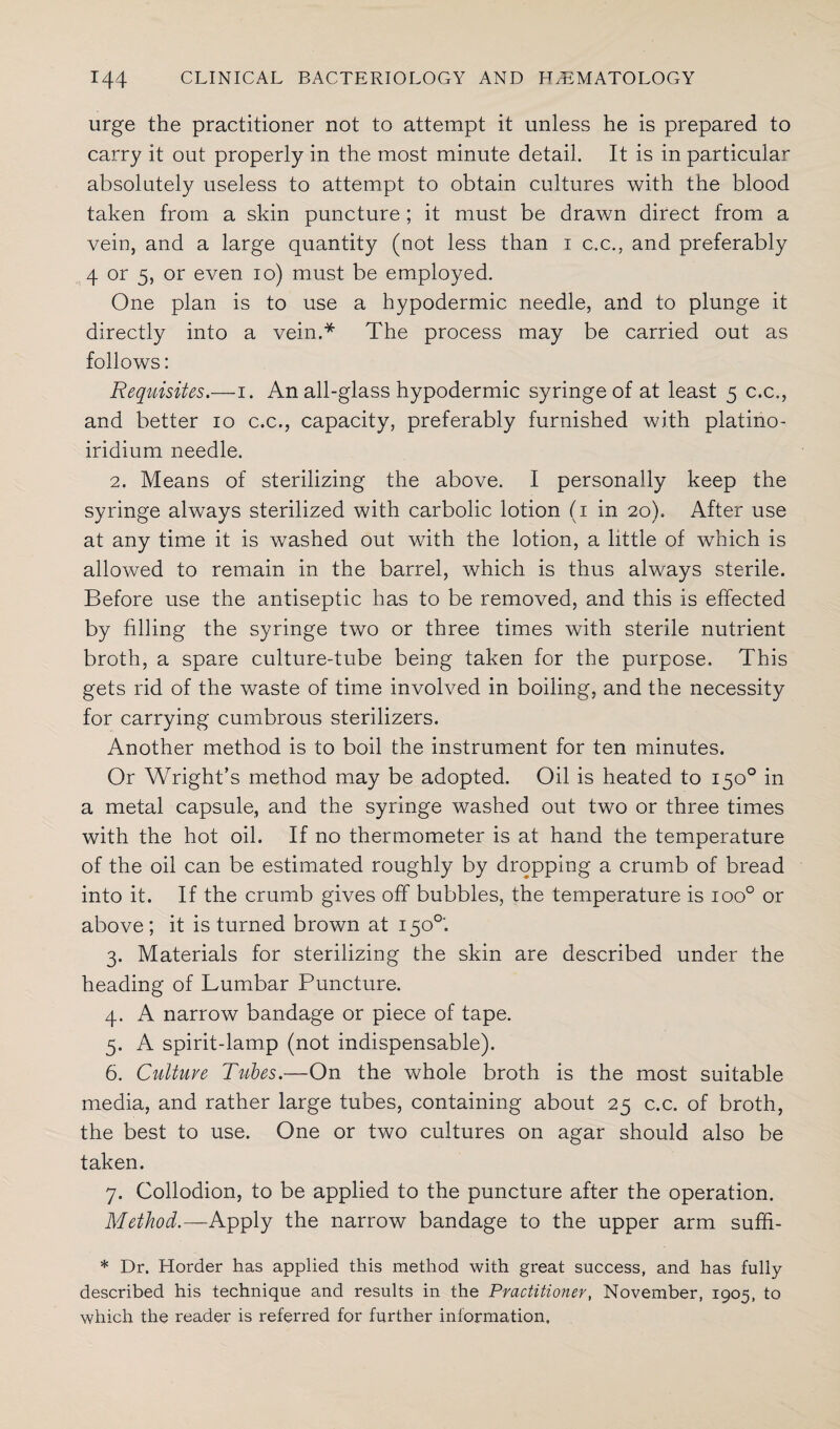urge the practitioner not to attempt it unless he is prepared to carry it out properly in the most minute detail. It is in particular absolutely useless to attempt to obtain cultures with the blood taken from a skin puncture ; it must be drawn direct from a vein, and a large quantity (not less than i c.c., and preferably 4 or 5, or even io) must be employed. One plan is to use a hypodermic needle, and to plunge it directly into a vein.* The process may be carried out as follows: Requisites.—i. An all-glass hypodermic syringe of at least 5 c.c., and better 10 c.c., capacity, preferably furnished with platino- iridium needle. 2. Means of sterilizing the above. I personally keep the syringe always sterilized with carbolic lotion (1 in 20). After use at any time it is washed out with the lotion, a little of which is allowed to remain in the barrel, which is thus always sterile. Before use the antiseptic has to be removed, and this is effected by filling the syringe two or three times with sterile nutrient broth, a spare culture-tube being taken for the purpose. This gets rid of the waste of time involved in boiling, and the necessity for carrying cumbrous sterilizers. Another method is to boil the instrument for ten minutes. Or Wright’s method may be adopted. Oil is heated to 150° in a metal capsule, and the syringe washed out two or three times with the hot oil. If no thermometer is at hand the temperature of the oil can be estimated roughly by dropping a crumb of bread into it. If the crumb gives off bubbles, the temperature is ioo° or above; it is turned brown at 1500'. 3. Materials for sterilizing the skin are described under the heading of Lumbar Puncture. 4. A narrow bandage or piece of tape. 5. A spirit-lamp (not indispensable). 6. Culture Tubes.—On the whole broth is the most suitable media, and rather large tubes, containing about 25 c.c. of broth, the best to use. One or two cultures on agar should also be taken. 7. Collodion, to be applied to the puncture after the operation. Method.—Apply the narrow bandage to the upper arm suffi- * Dr. Horder has applied this method with great success, and has fully described his technique and results in the Practitioner, November, 1905, to which the reader is referred for further information.