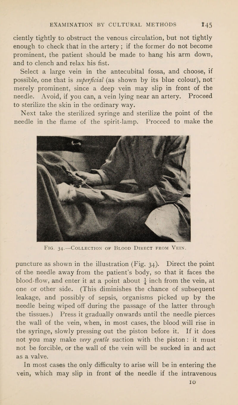 ciently tightly to obstruct the venous circulation, but not tightly enough to check that in the artery ; if the former do not become prominent, the patient should be made to hang his arm down, and to clench and relax his fist. Select a large vein in the antecubital fossa, and choose, if possible, one that is superficial (as shown by its blue colour), not merely prominent, since a deep vein may slip in front of the needle. Avoid, if you can, a vein lying near an artery. Proceed to sterilize the skin in the ordinary way. Next take the sterilized syringe and sterilize the point of the needle in the flame of the spirit-lamp. Proceed to make the Fig. 34.—Collection of Blood Direct from Vein. puncture as shown in the illustration (Fig. 34). Direct the point of the needle away from the patient’s body, so that it faces the blood-flow, and enter it at a point about \ inch from the vein, at one or other side. (This diminishes the chance of subsequent leakage, and possibly of sepsis, organisms picked up by the needle being wiped off during the passage of the latter through the tissues.) Press it gradually onwards until the needle pierces the wall of the vein, when, in most cases, the blood will rise in the syringe, slowly pressing out the piston before it. If it does not you may make very gentle suction with the piston : it must not be forcible, or the wall of the vein will be sucked in and act as a valve. In most cases the only difficulty to arise will be in entering the vein, which may slip in front of the needle if the intravenous 10