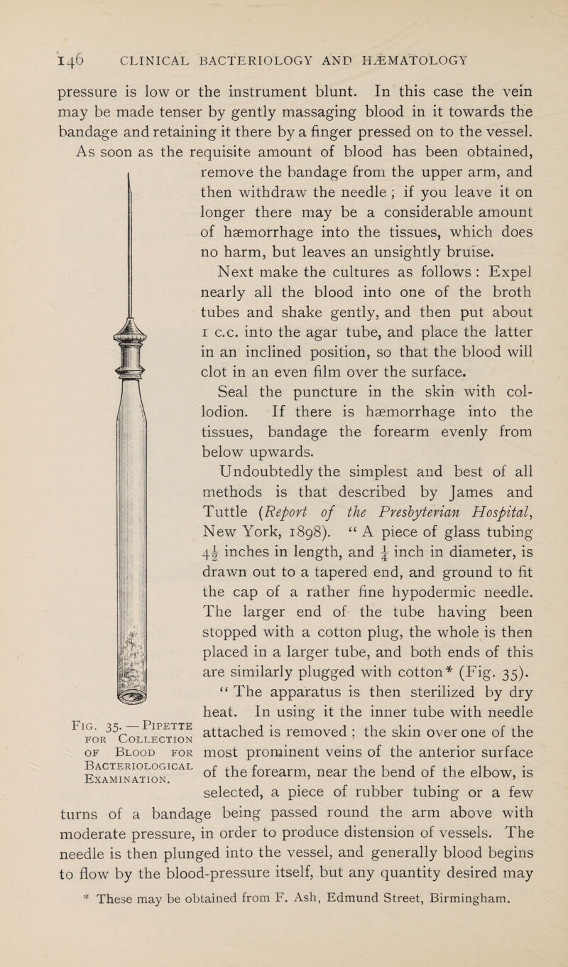 pressure is low or the instrument blunt. In this case the vein may be made tenser by gently massaging blood in it towards the bandage and retaining it there by a finger pressed on to the vessel. As soon as the requisite amount of blood has been obtained, remove the bandage from the upper arm, and then withdraw the needle ; if you leave it on longer there may be a considerable amount of haemorrhage into the tissues, which does no harm, but leaves an unsightly bruise. Next make the cultures as follows : Expel nearly all the blood into one of the broth tubes and shake gently, and then put about 1 c.c. into the agar tube, and place the latter in an inclined position, so that the blood will clot in an even film over the surface. Seal the puncture in the skin with col¬ lodion. If there is haemorrhage into the tissues, bandage the forearm evenly from below upwards. Undoubtedly the simplest and best of all methods is that described by James and Tuttle (Report of the Presbyterian Hospital, New York, 1898). “ A piece of glass tubing 4! inches in length, and J inch in diameter, is drawn out to a tapered end, and ground to fit the cap of a rather fine hypodermic needle. The larger end of the tube having been stopped with a cotton plug, the whole is then placed in a larger tube, and both ends of this are similarly plugged with cotton* (Fig. 35). “ The apparatus is then sterilized by dry heat. In using it the inner tube with needle L t r~* p< 1' T to T? Cp T* T? a for ^ Colt ection attached is removed ; the skm over one of the of Blood for most prominent veins of the anterior surface of the forearm, near the bend of the elbow, is selected, a piece of rubber tubing or a few turns of a bandage being passed round the arm above with moderate pressure, in order to produce distension of vessels. The needle is then plunged into the vessel, and generally blood begins to flow by the blood-pressure itself, but any quantity desired may * These may be obtained from F. Ash, Edmund Street, Birmingham. ffG! ipN: !il£w Bacteriological Examination.