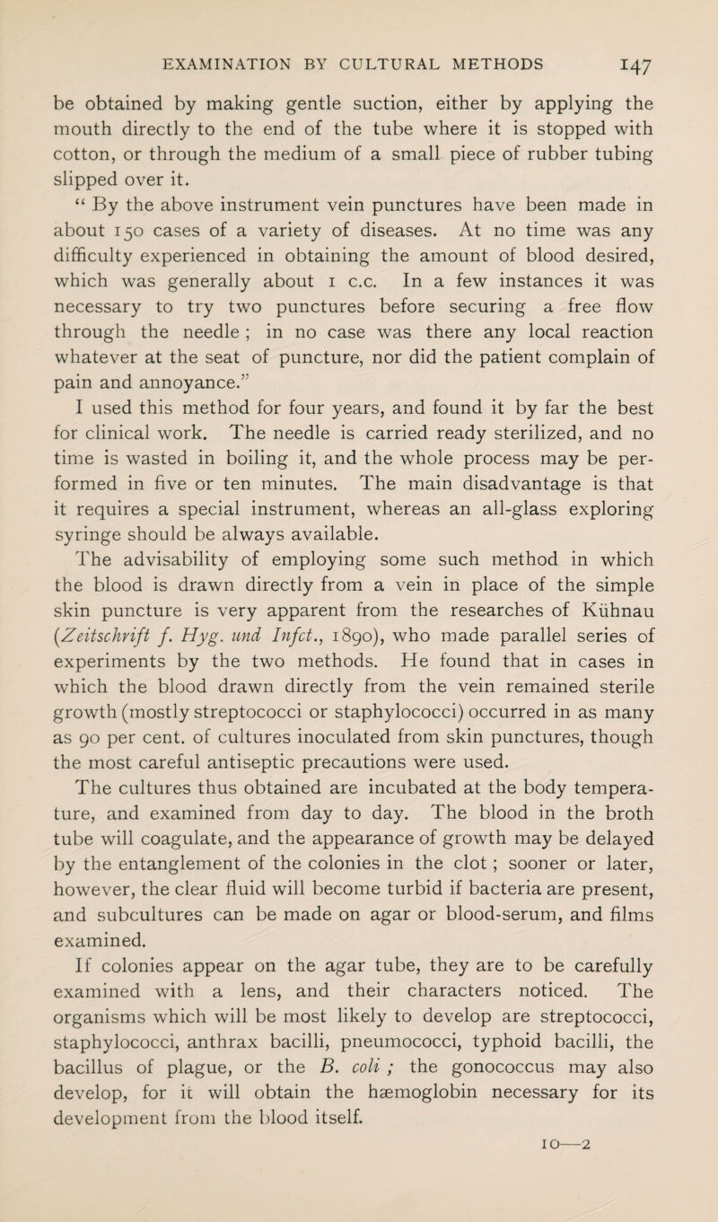 be obtained by making gentle suction, either by applying the mouth directly to the end of the tube where it is stopped with cotton, or through the medium of a small piece of rubber tubing slipped over it. “ By the above instrument vein punctures have been made in about 150 cases of a variety of diseases. At no time was any difficulty experienced in obtaining the amount of blood desired, which was generally about 1 c.c. In a few instances it was necessary to try two punctures before securing a free flow through the needle ; in no case was there any local reaction whatever at the seat of puncture, nor did the patient complain of pain and annoyance.’7 I used this method for four years, and found it by far the best for clinical work. The needle is carried ready sterilized, and no time is wasted in boiling it, and the whole process may be per¬ formed in five or ten minutes. The main disadvantage is that it requires a special instrument, whereas an all-glass exploring syringe should be always available. The advisability of employing some such method in which the blood is drawn directly from a vein in place of the simple skin puncture is very apparent from the researches of Kiihnau (.Zeitschrift f. Hyg. und Infct., 1890), who made parallel series of experiments by the two methods. He found that in cases in which the blood drawn directly from the vein remained sterile growth (mostly streptococci or staphylococci) occurred in as many as 90 per cent, of cultures inoculated from skin punctures, though the most careful antiseptic precautions were used. The cultures thus obtained are incubated at the body tempera¬ ture, and examined from day to day. The blood in the broth tube will coagulate, and the appearance of growth may be delayed by the entanglement of the colonies in the clot; sooner or later, however, the clear fluid will become turbid if bacteria are present, and subcultures can be made on agar or blood-serum, and films examined. If colonies appear on the agar tube, they are to be carefully examined with a lens, and their characters noticed. The organisms which will be most likely to develop are streptococci, staphylococci, anthrax bacilli, pneumococci, typhoid bacilli, the bacillus of plague, or the B. coli ; the gonococcus may also develop, for it will obtain the haemoglobin necessary for its development from the blood itself. 10—2