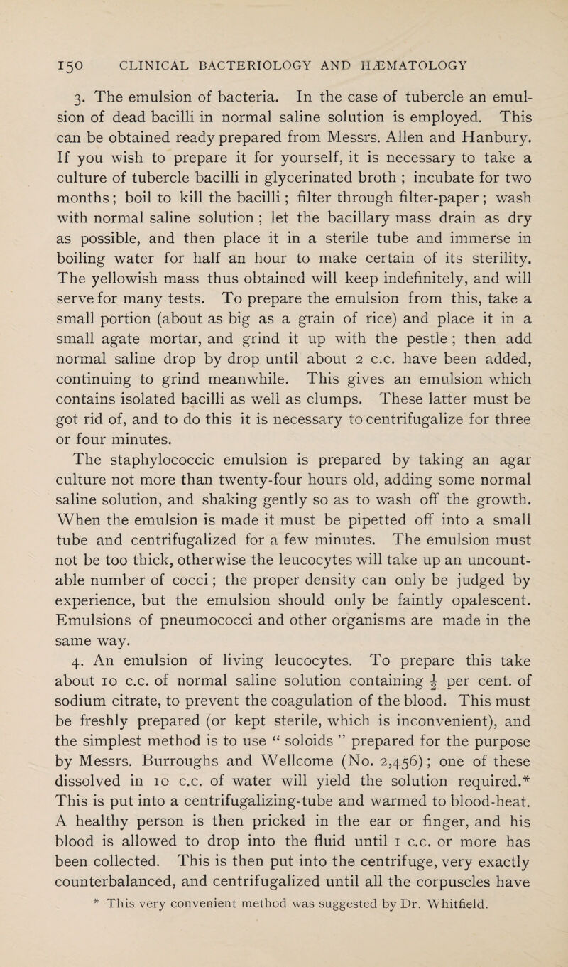 3. The emulsion of bacteria. In the case of tubercle an emul¬ sion of dead bacilli in normal saline solution is employed. This can be obtained ready prepared from Messrs. Allen and Hanbury. If you wish to prepare it for yourself, it is necessary to take a culture of tubercle bacilli in glycerinated broth ; incubate for two months; boil to kill the bacilli; filter through filter-paper ; wash with normal saline solution ; let the bacillary mass drain as dry as possible, and then place it in a sterile tube and immerse in boiling water for half an hour to make certain of its sterility. The yellowish mass thus obtained will keep indefinitely, and will serve for many tests. To prepare the emulsion from this, take a small portion (about as big as a grain of rice) and place it in a small agate mortar, and grind it up with the pestle ; then add normal saline drop by drop until about 2 c.c. have been added, continuing to grind meanwhile. This gives an emulsion which contains isolated bacilli as well as clumps. These latter must be got rid of, and to do this it is necessary to centrifugalize for three or four minutes. The staphylococcic emulsion is prepared by taking an agar culture not more than twenty-four hours old, adding some normal saline solution, and shaking gently so as to wash off the growth. When the emulsion is made it must be pipetted off into a small tube and centrifugalized for a few minutes. The emulsion must not be too thick, otherwise the leucocytes will take up an uncount¬ able number of cocci; the proper density can only be judged by experience, but the emulsion should only be faintly opalescent. Emulsions of pneumococci and other organisms are made in the same way. 4. An emulsion of living leucocytes. To prepare this take about 10 c.c. of normal saline solution containing J per cent, of sodium citrate, to prevent the coagulation of the blood. This must be freshly prepared (or kept sterile, which is inconvenient), and the simplest method is to use “ soloids ” prepared for the purpose by Messrs. Burroughs and Wellcome (No. 2,456); one of these dissolved in 10 c.c. of water will yield the solution required.* This is put into a centrifugalizing-tube and warmed to blood-heat. A healthy person is then pricked in the ear or finger, and his blood is allowed to drop into the fluid until 1 c.c. or more has been collected. This is then put into the centrifuge, very exactly counterbalanced, and centrifugalized until all the corpuscles have * This very convenient method was suggested by Dr. Whitfield.