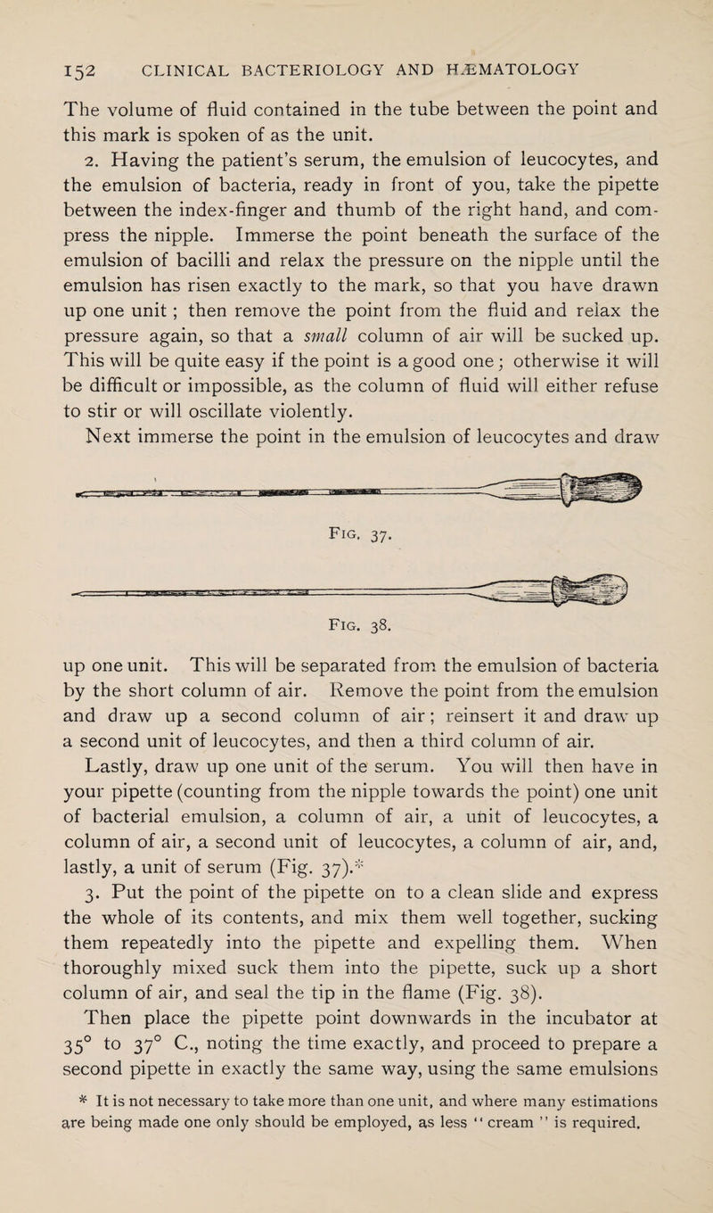 The volume of fluid contained in the tube between the point and this mark is spoken of as the unit. 2. Having the patient’s serum, the emulsion of leucocytes, and the emulsion of bacteria, ready in front of you, take the pipette between the index-finger and thumb of the right hand, and com¬ press the nipple. Immerse the point beneath the surface of the emulsion of bacilli and relax the pressure on the nipple until the emulsion has risen exactly to the mark, so that you have drawn up one unit ; then remove the point from the fluid and relax the pressure again, so that a small column of air will be sucked up. This will be quite easy if the point is a good one; otherwise it will be difficult or impossible, as the column of fluid will either refuse to stir or will oscillate violently. Next immerse the point in the emulsion of leucocytes and draw Fig. 38. up one unit. This will be separated from the emulsion of bacteria by the short column of air. Remove the point from the emulsion and draw up a second column of air; reinsert it and draw up a second unit of leucocytes, and then a third column of air. Lastly, draw up one unit of the serum. You will then have in your pipette (counting from the nipple towards the point) one unit of bacterial emulsion, a column of air, a unit of leucocytes, a column of air, a second unit of leucocytes, a column of air, and, lastly, a unit of serum (Fig. 37).* 3. Put the point of the pipette on to a clean slide and express the whole of its contents, and mix them well together, sucking them repeatedly into the pipette and expelling them. When thoroughly mixed suck them into the pipette, suck up a short column of air, and seal the tip in the flame (Fig. 38). Then place the pipette point downwards in the incubator at 35° to 370 C., noting the time exactly, and proceed to prepare a second pipette in exactly the same way, using the same emulsions * It is not necessary to take more than one unit, and where many estimations are being made one only should be employed, as less “ cream ” is required.