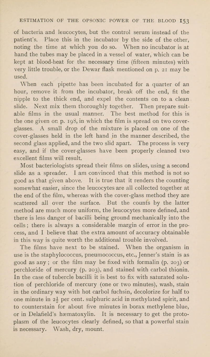 of bacteria and leucocytes, but the control serum instead of the patient’s. Place this in the incubator by the side of the other, noting the time at which you do so. When no incubator is at hand the tubes may be placed in a vessel of water, which can be kept at blood-heat for the necessary time (fifteen minutes) with very little trouble, or the Dewar flask mentioned on p. 21 may be used. When each pipette has been incubated for a quarter of an hour, remove it from the incubator, break off the end, fit the nipple to the thick end, and expel the contents on to a clean slide. Next mix them thoroughly together. Then prepare suit¬ able films in the usual manner. The best method for this is the one given on p. 198, in which the film is spread on two cover- glasses. A small drop of the mixture is placed on one of the cover-glasses held in the left hand in the manner described, the second glass applied, and the two slid apart. The process is very easy, and if the cover-glasses have been properly cleaned two excellent films will result. Most bacteriologists spread their films on slides, using a second slide as a spreader. I am convinced that this method is not so good as that given above. It is true that it renders the counting somewhat easier, since the leucocytes are all collected together at the end of the film, whereas with the cover-glass method they are scattered all over the surface. But the counts by the latter method are much more uniform, the leucocytes more defined, and there is less danger of bacilli being ground mechanically into the cells ; there is always a considerable margin of error in the pro¬ cess, and I believe that the extra amount of accuracy obtainable in this way is quite worth the additional trouble involved. The films have next to be stained. When the organism in use is the staphylococcus, pneumococcus, etc., Jenner’s stain is as good as any ; or the film may be fixed with formalin (p. 203) or perchloride of mercury (p. 203), and stained with carbol thionin. In the case of tubercle bacilli it is best to fix with saturated solu¬ tion of perchloride of mercury (one or two minutes), wash, stain in the ordinary way with hot carbol fuchsin, decolorize for half to one minute in 2^ per cent, sulphuric acid in methylated spirit, and to counterstain for about five minutes in borax methylene blue, or in Delafield’s hsematoxylin. It is necessary to get the proto¬ plasm of the leucocytes clearly defined, so that a powerful stain is necessary. Wash, dry, mount.