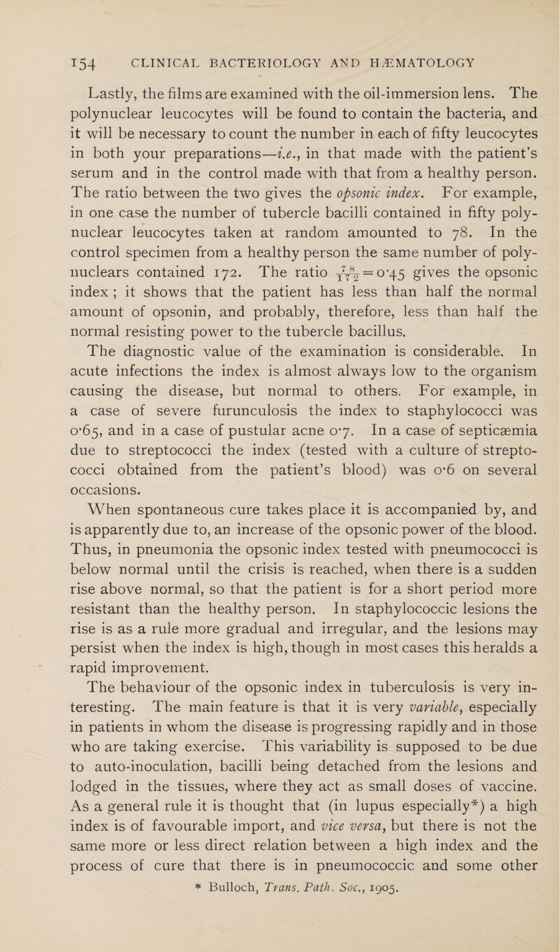 Lastly, the films are examined with the oil-immersion lens. The polynuclear leucocytes will be found to contain the bacteria, and it will be necessary to count the number in each of fifty leucocytes in both your preparations—i.e., in that made with the patient’s serum and in the control made with that from a healthy person. The ratio between the two gives the opsonic index. For example, in one case the number of tubercle bacilli contained in fifty poly¬ nuclear leucocytes taken at random amounted to 78. In the control specimen from a healthy person the same number of poly- nuclears contained 172. The ratio Tt\ = 0'45 gives the opsonic index ; it shows that the patient has less than half the normal amount of opsonin, and probably, therefore, less than half the normal resisting power to the tubercle bacillus. The diagnostic value of the examination is considerable. In acute infections the index is almost always low to the organism causing the disease, but normal to others. For example, in a case of severe furunculosis the index to staphylococci was o’65, and in a case of pustular acne 07. In a case of septicaemia due to streptococci the index (tested with a culture of strepto¬ cocci obtained from the patient’s blood) was o*6 on several occasions. When spontaneous cure takes place it is accompanied by, and is apparently due to, an increase of the opsonic power of the blood. Thus, in pneumonia the opsonic index tested with pneumococci is below normal until the crisis is reached, when there is a sudden rise above normal, so that the patient is for a short period more resistant than the healthy person. In staphylococcic lesions the rise is as a rule more gradual and irregular, and the lesions may persist when the index is high, though in most cases this heralds a rapid improvement. The behaviour of the opsonic index in tuberculosis is very in¬ teresting. The main feature is that it is very variable, especially in patients in whom the disease is progressing rapidly and in those who are taking exercise. This variability is supposed to be due to auto-inoculation, bacilli being detached from the lesions and lodged in the tissues, where they act as small doses of vaccine. As a general rule it is thought that (in lupus especially*) a high index is of favourable import, and vice versa, but there is not the same more or less direct relation between a high index and the process of cure that there is in pneumococcic and some other * Bulloch, Trans. Path. Soc., 1905.
