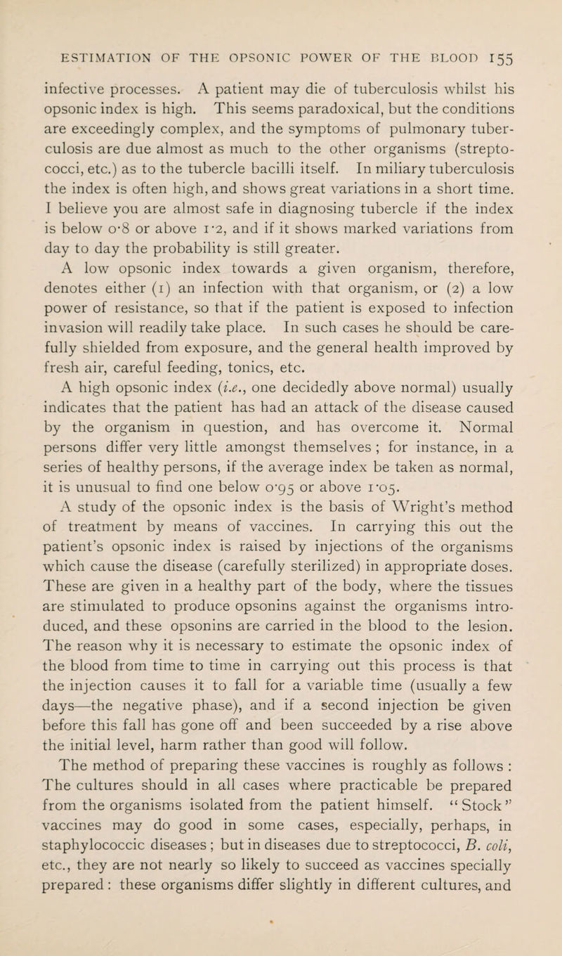 infective processes. A patient may die of tuberculosis whilst his opsonic index is high. This seems paradoxical, but the conditions are exceedingly complex, and the symptoms of pulmonary tuber¬ culosis are due almost as much to the other organisms (strepto¬ cocci, etc.) as to the tubercle bacilli itself. In miliary tuberculosis the index is often high, and shows great variations in a short time. I believe you are almost safe in diagnosing tubercle if the index is below o-8 or above 1*2, and if it shows marked variations from day to day the probability is still greater. A low opsonic index towards a given organism, therefore, denotes either (1) an infection with that organism, or (2) a low power of resistance, so that if the patient is exposed to infection invasion will readily take place. In such cases he should be care¬ fully shielded from exposure, and the general health improved by fresh air, careful feeding, tonics, etc. A high opsonic index (i.e., one decidedly above normal) usually indicates that the patient has had an attack of the disease caused by the organism in question, and has overcome it. Normal persons differ very little amongst themselves ; for instance, in a series of healthy persons, if the average index be taken as normal, it is unusual to find one below o'95 or above 1*05. A study of the opsonic index is the basis of Wright’s method of treatment by means of vaccines. In carrying this out the patient’s opsonic index is raised by injections of the organisms which cause the disease (carefully sterilized) in appropriate doses. These are given in a healthy part of the body, where the tissues are stimulated to produce opsonins against the organisms intro¬ duced, and these opsonins are carried in the blood to the lesion. The reason why it is necessary to estimate the opsonic index of the blood from time to time in carrying out this process is that the injection causes it to fall for a variable time (usually a few days—the negative phase), and if a second injection be given before this fall has gone off and been succeeded by a rise above the initial level, harm rather than good will follow. The method of preparing these vaccines is roughly as follows : The cultures should in all cases where practicable be prepared from the organisms isolated from the patient himself. “Stock” vaccines may do good in some cases, especially, perhaps, in staphylococcic diseases ; but in diseases due to streptococci, B. coli, etc., they are not nearly so likely to succeed as vaccines specially prepared : these organisms differ slightly in different cultures, and