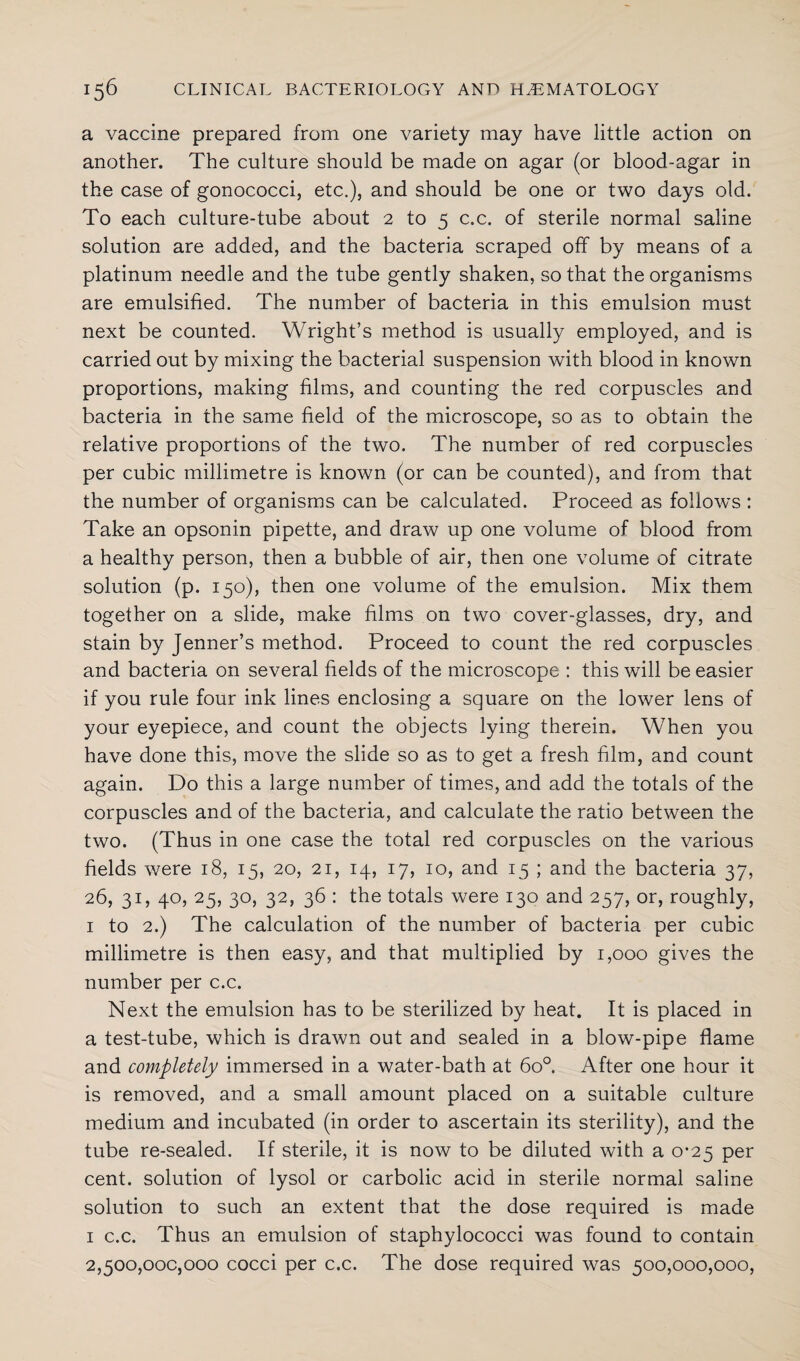 a vaccine prepared from one variety may have little action on another. The culture should be made on agar (or blood-agar in the case of gonococci, etc.), and should be one or two days old. To each culture-tube about 2 to 5 c.c. of sterile normal saline solution are added, and the bacteria scraped off by means of a platinum needle and the tube gently shaken, so that the organisms are emulsified. The number of bacteria in this emulsion must next be counted. Wright’s method is usually employed, and is carried out by mixing the bacterial suspension with blood in known proportions, making films, and counting the red corpuscles and bacteria in the same field of the microscope, so as to obtain the relative proportions of the two. The number of red corpuscles per cubic millimetre is known (or can be counted), and from that the number of organisms can be calculated. Proceed as follows : Take an opsonin pipette, and draw up one volume of blood from a healthy person, then a bubble of air, then one volume of citrate solution (p. 150), then one volume of the emulsion. Mix them together on a slide, make films on two cover-glasses, dry, and stain by Jenner’s method. Proceed to count the red corpuscles and bacteria on several fields of the microscope : this will be easier if you rule four ink lines enclosing a square on the lower lens of your eyepiece, and count the objects lying therein. When you have done this, move the slide so as to get a fresh film, and count again. Do this a large number of times, and add the totals of the corpuscles and of the bacteria, and calculate the ratio between the two. (Thus in one case the total red corpuscles on the various fields were 18, 15, 20, 21, 14, 17, 10, and 15 ; and the bacteria 37, 26, 31, 40, 25, 30, 32, 36 : the totals were 130 and 257, or, roughly, 1 to 2.) The calculation of the number of bacteria per cubic millimetre is then easy, and that multiplied by 1,000 gives the number per c.c. Next the emulsion has to be sterilized by heat. It is placed in a test-tube, which is drawn out and sealed in a blow-pipe flame and completely immersed in a water-bath at 6o°. After one hour it is removed, and a small amount placed on a suitable culture medium and incubated (in order to ascertain its sterility), and the tube re-sealed. If sterile, it is now to be diluted with a 0*25 per cent, solution of lysol or carbolic acid in sterile normal saline solution to such an extent that the dose required is made 1 c.c. Thus an emulsion of staphylococci was found to contain 2,500,000,000 cocci per c.c. The dose required was 500,000,000,
