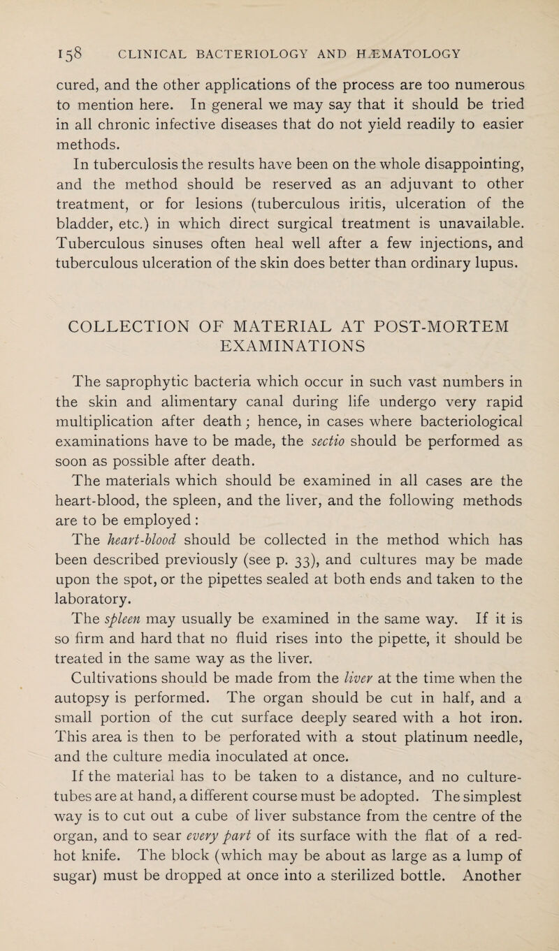 cured, and the other applications of the process are too numerous to mention here. In general we may say that it should be tried in all chronic infective diseases that do not yield readily to easier methods. In tuberculosis the results have been on the whole disappointing, and the method should be reserved as an adjuvant to other treatment, or for lesions (tuberculous iritis, ulceration of the bladder, etc.) in which direct surgical treatment is unavailable. Tuberculous sinuses often heal well after a few injections, and tuberculous ulceration of the skin does better than ordinary lupus. COLLECTION OF MATERIAL AT POST-MORTEM EXAMINATIONS The saprophytic bacteria which occur in such vast numbers in the skin and alimentary canal during life undergo very rapid multiplication after death; hence, in cases where bacteriological examinations have to be made, the sectio should be performed as soon as possible after death. The materials which should be examined in all cases are the heart-blood, the spleen, and the liver, and the following methods are to be employed : The heart-blood should be collected in the method which has been described previously (see p. 33), and cultures may be made upon the spot, or the pipettes sealed at both ends and taken to the laboratory. The spleen may usually be examined in the same way. If it is so firm and hard that no fluid rises into the pipette, it should be treated in the same way as the liver. Cultivations should be made from the liver at the time when the autopsy is performed. The organ should be cut in half, and a small portion of the cut surface deeply seared with a hot iron. This area is then to be perforated with a stout platinum needle, and the culture media inoculated at once. If the material has to be taken to a distance, and no culture- tubes are at hand, a different course must be adopted. The simplest way is to cut out a cube of liver substance from the centre of the organ, and to sear every part of its surface with the flat of a red- hot knife. The block (which may be about as large as a lump of sugar) must be dropped at once into a sterilized bottle. Another