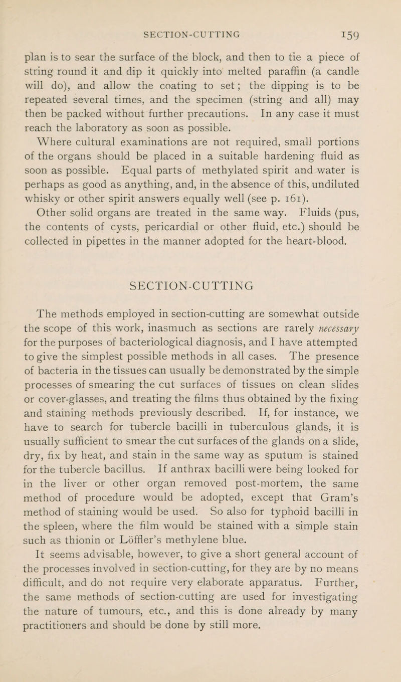 plan is to sear the surface of the block, and then to tie a piece of string round it and dip it quickly into melted paraffin (a candle will do), and allow the coating to set; the dipping is to be repeated several times, and the specimen (string and all) may then be packed without further precautions. In any case it must reach the laboratory as soon as possible. Where cultural examinations are not required, small portions of the organs should be placed in a suitable hardening fluid as soon as possible. Equal parts of methylated spirit and water is perhaps as good as anything, and, in the absence of this, undiluted whisky or other spirit answers equally well (see p. 161). Other solid organs are treated in the same way. Fluids (pus, the contents of cysts, pericardial or other fluid, etc.) should be collected in pipettes in the manner adopted for the heart-blood. SECTION-CUTTING The methods employed in section-cutting are somewhat outside the scope of this work, inasmuch as sections are rarely necessary for the purposes of bacteriological diagnosis, and I have attempted to give the simplest possible methods in all cases. The presence of bacteria in the tissues can usually be demonstrated by the simple processes of smearing the cut surfaces of tissues on clean slides or cover-glasses, and treating the films thus obtained by the fixing and staining methods previously described. If, for instance, we have to search for tubercle bacilli in tuberculous glands, it is usually sufficient to smear the cut surfaces of the glands on a slide, dry, fix by heat, and stain in the same way as sputum is stained for the tubercle bacillus. If anthrax bacilli were being looked for in the liver or other organ removed post-mortem, the same method of procedure would be adopted, except that Gram’s method of staining would be used. So also for typhoid bacilli in the spleen, where the film would be stained with a simple stain such as thionin or Loffler’s methylene blue. It seems advisable, however, to give a short general account of the processes involved in section-cutting, for they are by no means difficult, and do not require very elaborate apparatus. Further, the same methods of section-cutting are used for investigating the nature of tumours, etc., and this is done already by many practitioners and should be done by still more.