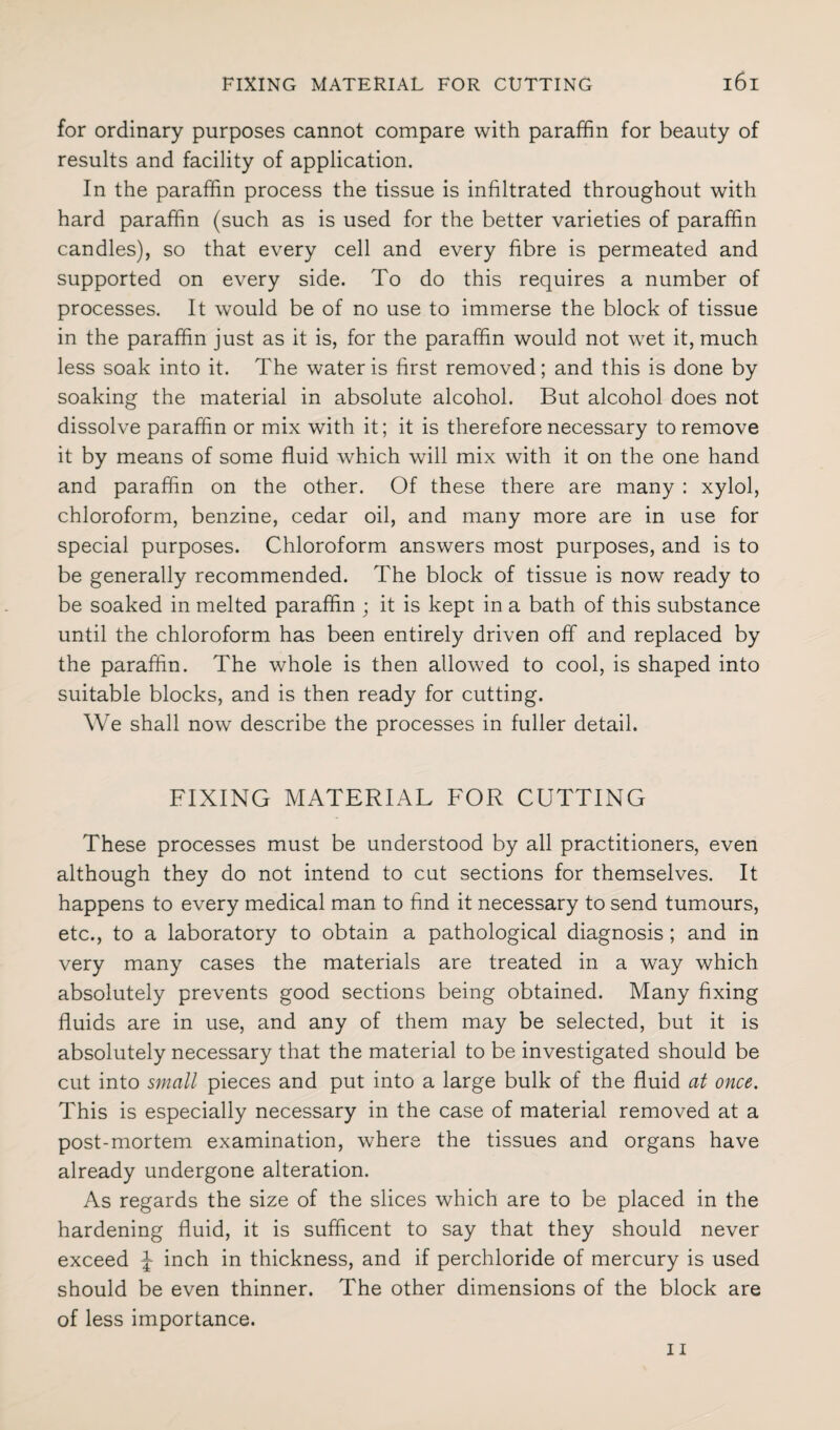for ordinary purposes cannot compare with paraffin for beauty of results and facility of application. In the paraffin process the tissue is infiltrated throughout with hard paraffin (such as is used for the better varieties of paraffin candles), so that every cell and every fibre is permeated and supported on every side. To do this requires a number of processes. It would be of no use to immerse the block of tissue in the paraffin just as it is, for the paraffin would not wet it, much less soak into it. The water is first removed; and this is done by soaking the material in absolute alcohol. But alcohol does not dissolve paraffin or mix with it; it is therefore necessary to remove it by means of some fluid which will mix with it on the one hand and paraffin on the other. Of these there are many : xylol, chloroform, benzine, cedar oil, and many more are in use for special purposes. Chloroform answers most purposes, and is to be generally recommended. The block of tissue is now ready to be soaked in melted paraffin ; it is kept in a bath of this substance until the chloroform has been entirely driven off and replaced by the paraffin. The whole is then allowed to cool, is shaped into suitable blocks, and is then ready for cutting. We shall now describe the processes in fuller detail. FIXING MATERIAL FOR CUTTING These processes must be understood by all practitioners, even although they do not intend to cut sections for themselves. It happens to every medical man to find it necessary to send tumours, etc., to a laboratory to obtain a pathological diagnosis ; and in very many cases the materials are treated in a way which absolutely prevents good sections being obtained. Many fixing fluids are in use, and any of them may be selected, but it is absolutely necessary that the material to be investigated should be cut into small pieces and put into a large bulk of the fluid at once. This is especially necessary in the case of material removed at a post-mortem examination, where the tissues and organs have already undergone alteration. As regards the size of the slices which are to be placed in the hardening fluid, it is sufficent to say that they should never exceed J inch in thickness, and if perchloride of mercury is used should be even thinner. The other dimensions of the block are of less importance.